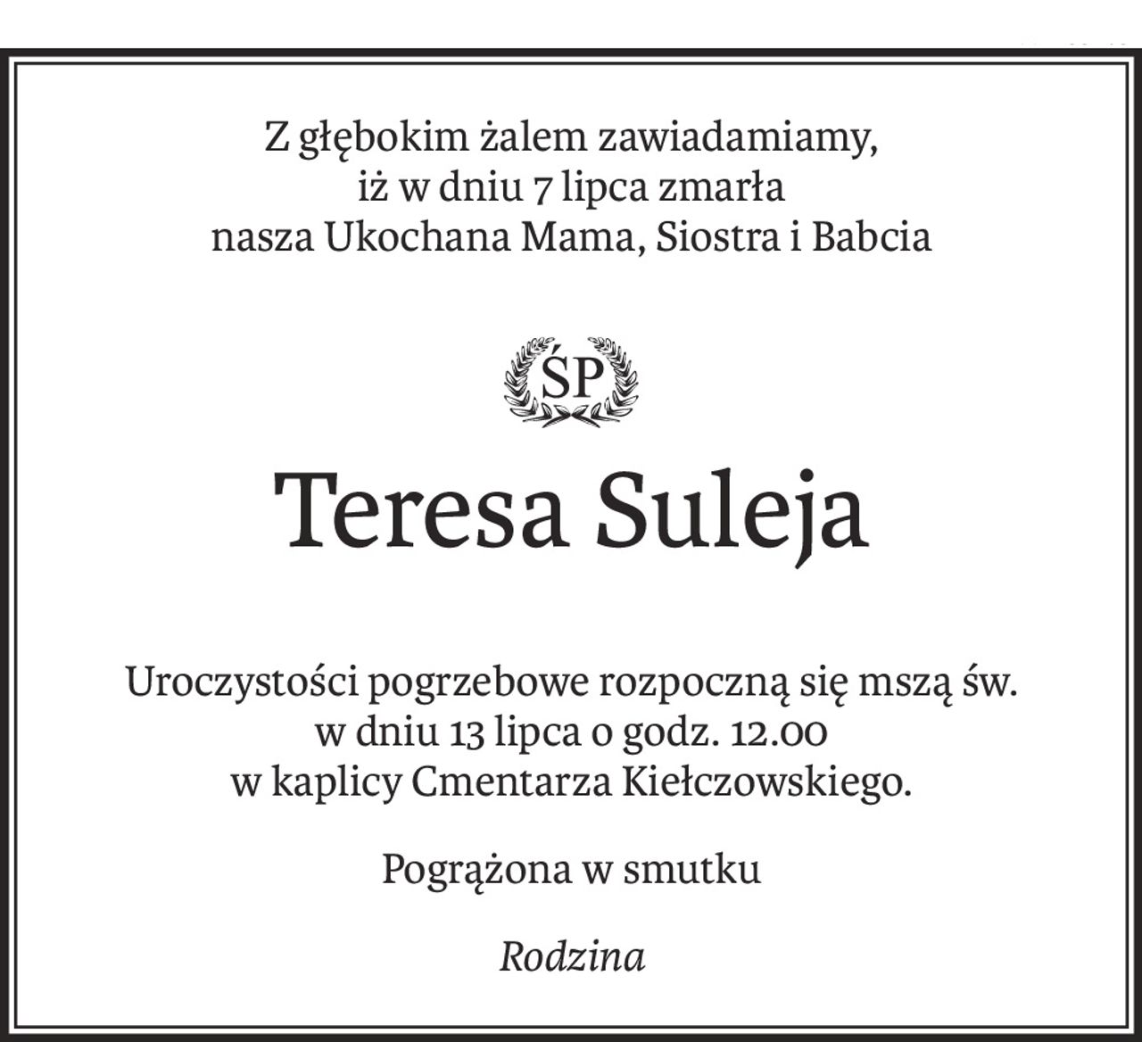 Z głębokim żalem zawiadamiamy, 
iż w dniu 7 lipca zmarła
nasza Ukochana Mama, Siostra i Babcia
ś+p

Teresa Suleja
Uroczystości pogrzebowe rozpoczną się mszą św.
w dniu 13 lipca o godz. 12.00
w kaplicy Cmentarza Kiełczowskiego.
Pogrążona w smutku
Rodzina