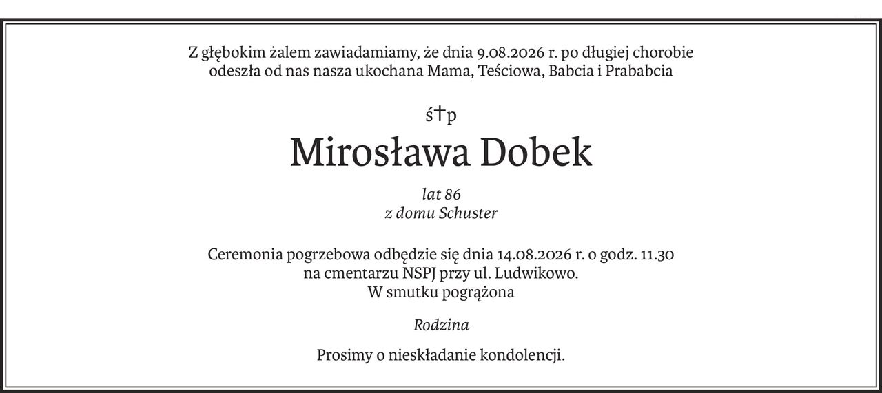 Z głębokim żalem zawiadamiamy, że dnia 9.08.2026 r. po długiej chorobie
odeszła od nas nasza ukochana Mama, Teściowa, Babcia i Prababcia
ś+p
Mirosława Dobek
lat 86
z domu Schuster
Ceremonia pogrzebowa odbędzie się dnia 14.08.2026 r. o godz. 11.30
na cmentarzu NSPJ przy ul. Ludwikowo.
W smutku pogrążona
Rodzina
Prosimy o nieskładanie kondolencji.