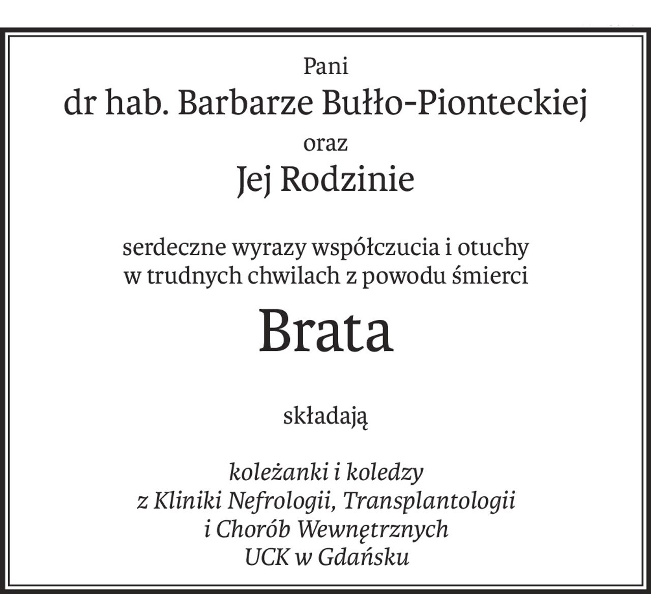 Pani
dr hab. Barbarze Bułło-Pionteckiej
oraz
Jej Rodzinie
serdeczne wyrazy współczucia i otuchy 
w trudnych chwilach z powodu śmierci
Brata
składają
koleżanki i koledzy
z Kliniki Nefrologii, Transplantologii
i Chorób Wewnętrznych
UCK w Gdańsku