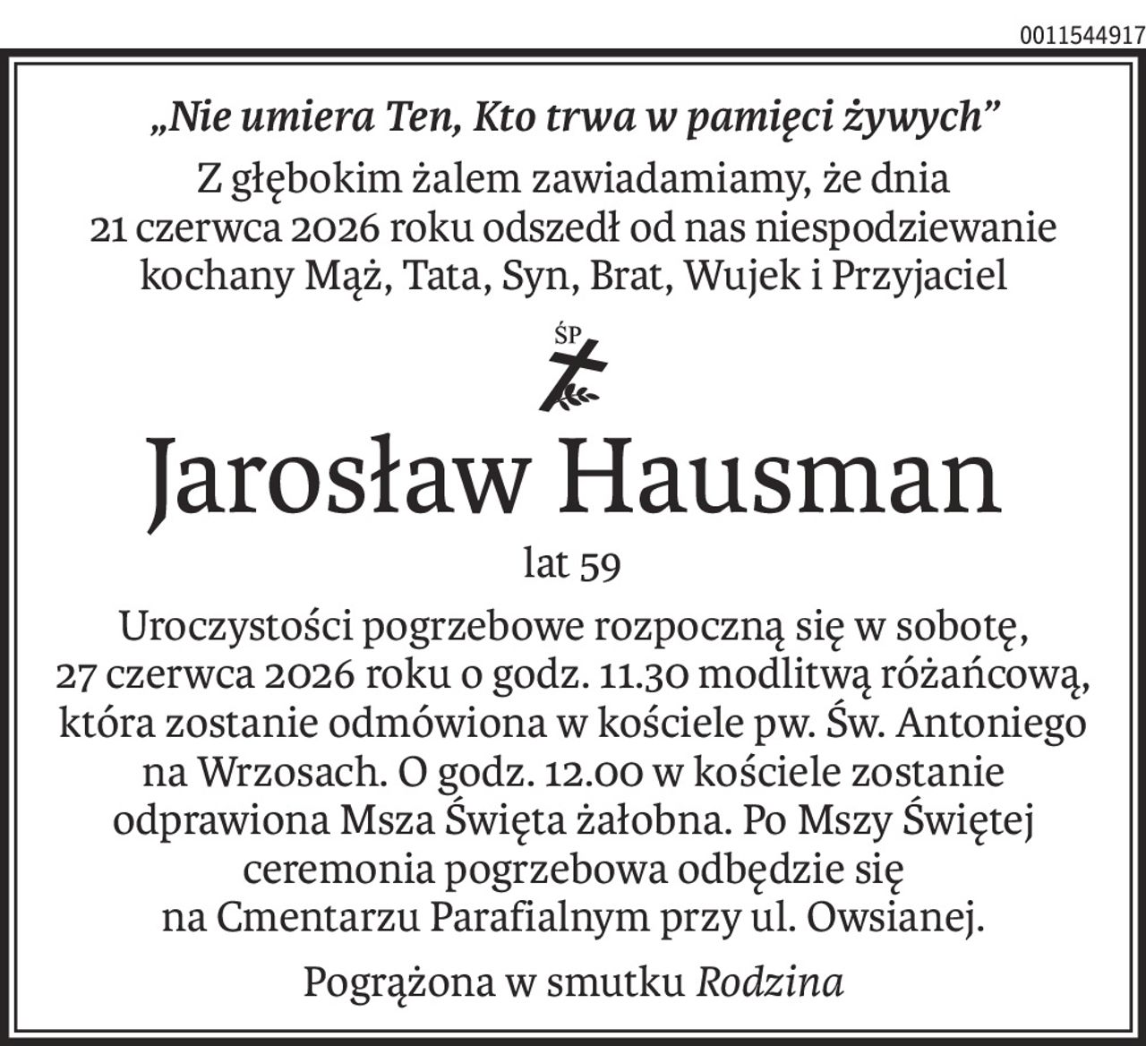 „Nie umiera Ten, Kto trwa w pamięci żywych”
Z głębokim żalem zawiadamiamy, że dnia
21 czerwca 2026 roku odszedł od nas niespodziewanie
kochany Mąż, Tata, Syn, Brat, Wujek i Przyjaciel
ś+p
Jarosław Hausman
lat 59
Uroczystości pogrzebowe rozpoczną się w sobotę,
27 czerwca 2026 roku o godz. 11.30 modlitwą różańcową, która zostanie odmówiona w kościele pw. Św. Antoniego na Wrzosach. O godz. 12.00 w kościele zostanie odprawiona Msza Święta żałobna. Po Mszy Świętej ceremonia pogrzebowa odbędzie się
na Cmentarzu Parafialnym przy ul. Owsianej.
Pogrążona w smutkuRodzina