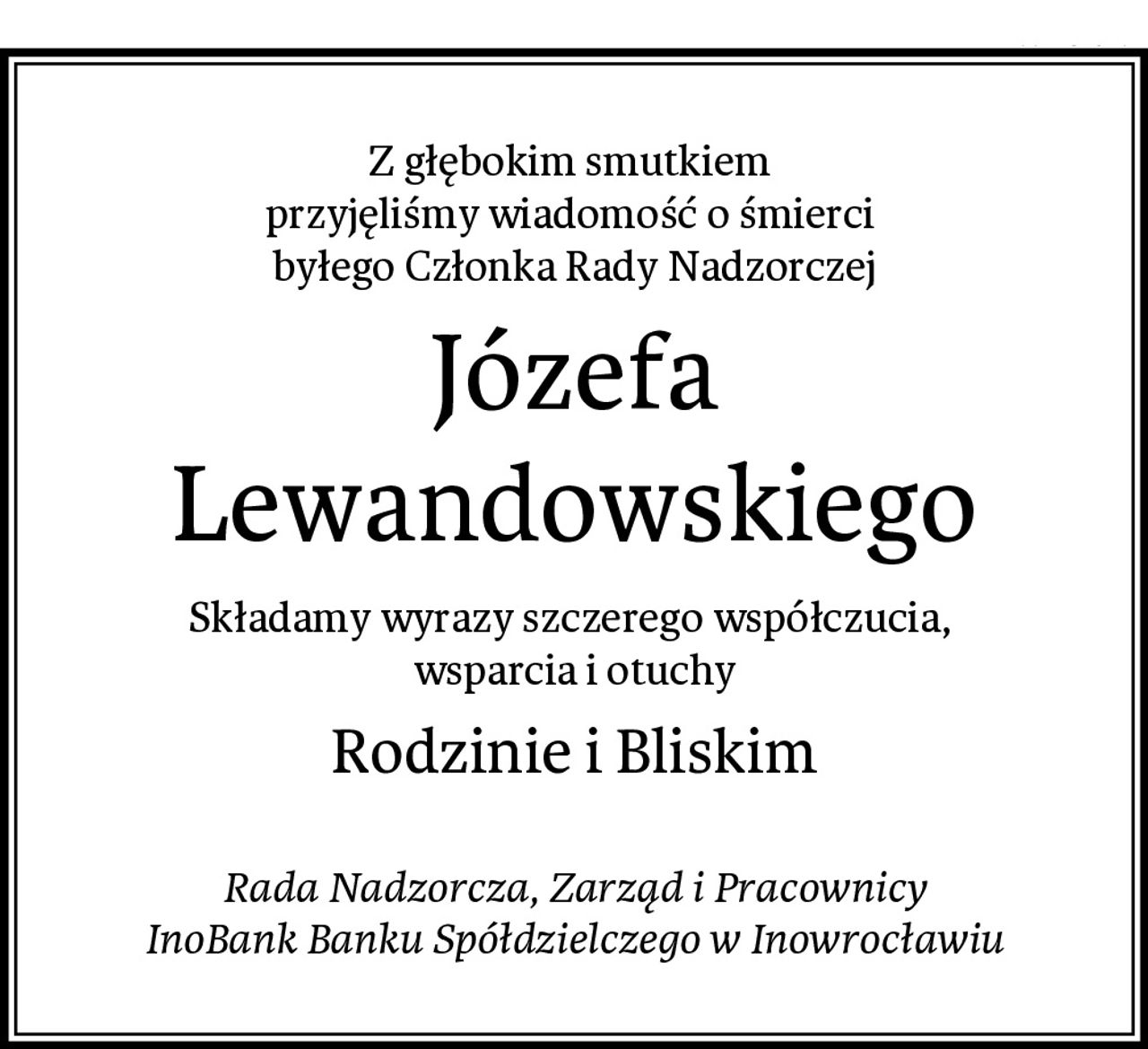 Z głębokim smutkiem 
przyjęliśmy wiadomość o śmierci 
byłego Członka Rady Nadzorczej
Józefa Lewandowskiego
Składamy wyrazy szczerego współczucia, 
wsparcia i otuchy
Rodzinie i Bliskim

Rada Nadzorcza, Zarząd i Pracownicy
InoBank Banku Spółdzielczego w Inowrocławiu