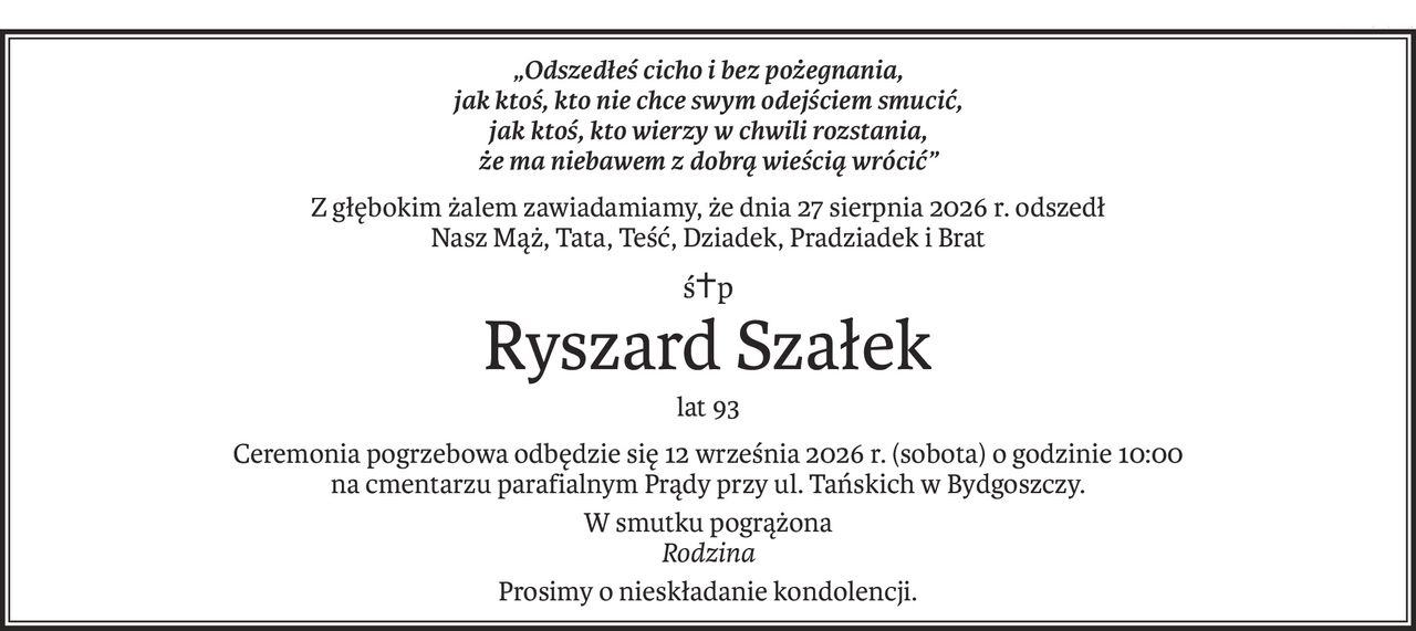 „Odszedłeś cicho i bez pożegnania,
jak ktoś, kto nie chce swym odejściem smucić,
jak ktoś, kto wierzy w chwili rozstania,
że ma niebawem z dobrą wieścią wrócić”
Z głębokim żalem zawiadamiamy, że dnia 27 sierpnia 2026 r. odszedł
Nasz Mąż, Tata, Teść, Dziadek, Pradziadek i Brat
ś+p
Ryszard Szałek
lat 93
Ceremonia pogrzebowa odbędzie się 12 września 2026 r. (sobota) o godzinie 10:00
na cmentarzu parafialnym Prądy przy ul. Tańskich w Bydgoszczy.
W smutku pogrążona
Rodzina
Prosimy o nieskładanie kondolencji.