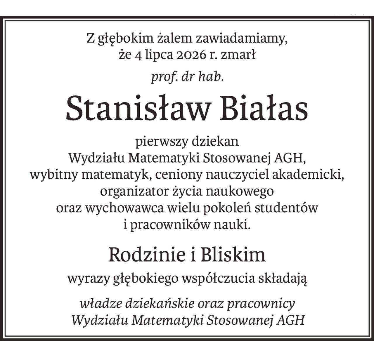 Z głębokim żalem zawiadamiamy,
że 4 lipca 2026 r. zmarł
prof. dr hab.
Stanisław Białas
pierwszy dziekan
Wydziału Matematyki Stosowanej AGH,
wybitny matematyk, ceniony nauczyciel akademicki, organizator życia naukowego 
oraz wychowawca wielu pokoleń studentów
i pracowników nauki.
Rodzinie i Bliskim
wyrazy głębokiego współczucia składają
władze dziekańskie oraz pracownicy
Wydziału Matematyki Stosowanej AGH