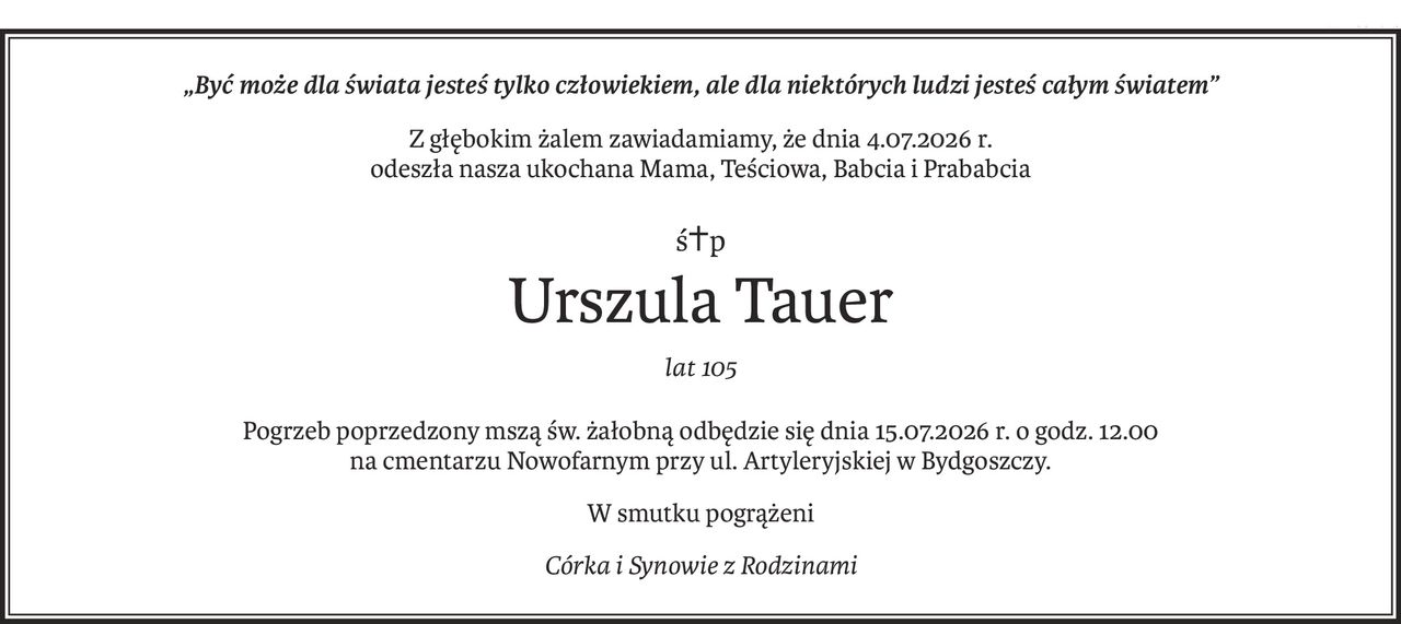 „Być może dla świata jesteś tylko człowiekiem, ale dla niektórych ludzi jesteś całym światem”
Z głębokim żalem zawiadamiamy, że dnia 4.07.2026 r.
odeszła nasza ukochana Mama, Teściowa, Babcia i Prababcia
ś+p
Urszula Tauer
lat 105
Pogrzeb poprzedzony mszą św. żałobną odbędzie się dnia 15.07.2026 r. o godz. 12.00
na cmentarzu Nowofarnym przy ul. Artyleryjskiej w Bydgoszczy.
W smutku pogrążeni
Córka i Synowie z Rodzinami