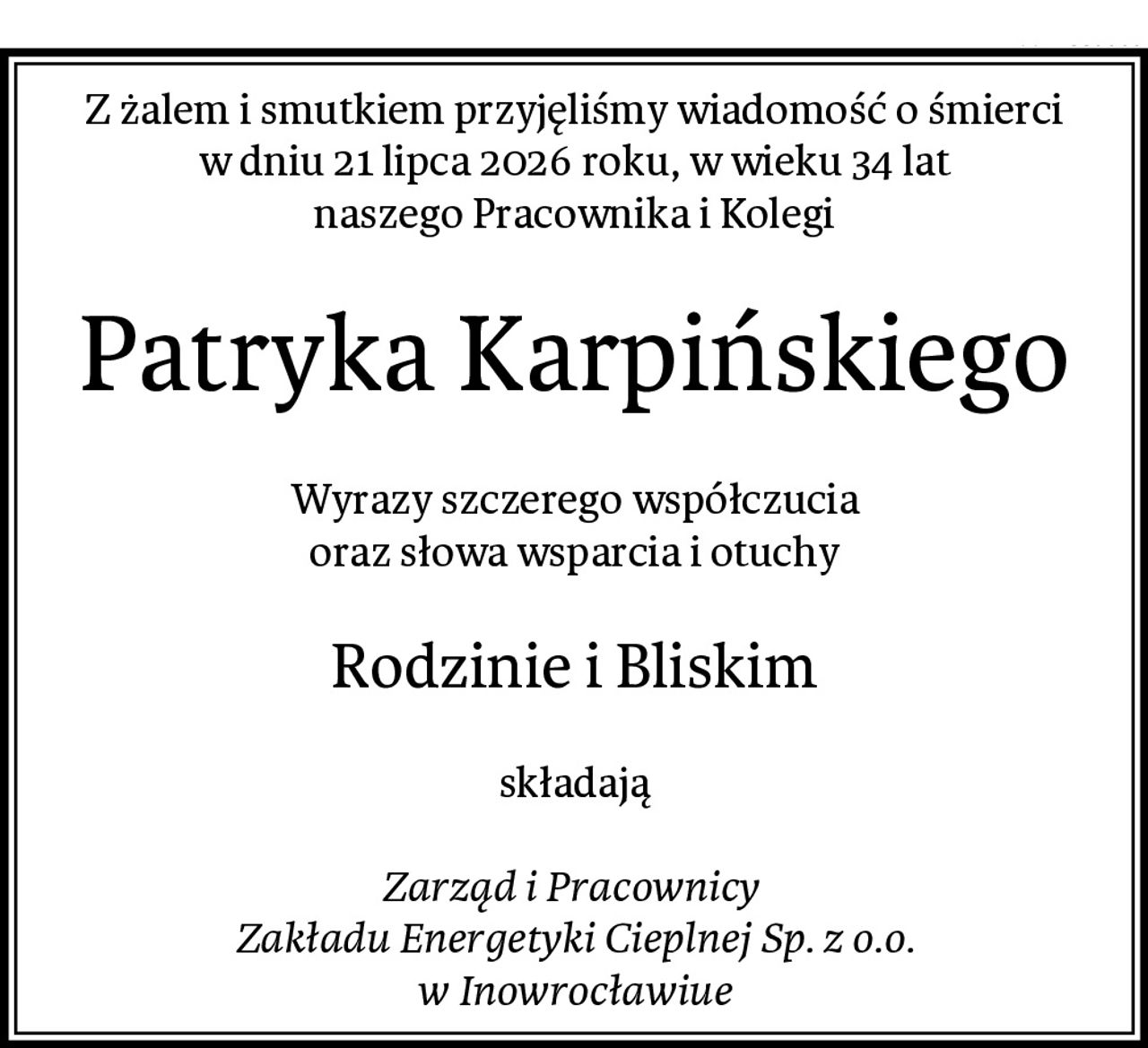 Z żalem i smutkiem przyjęliśmy wiadomość o śmierci
w dniu 21 lipca 2026 roku, w wieku 34 lat
naszego Pracownika i Kolegi
Patryka Karpińskiego
Wyrazy szczerego współczucia
oraz słowa wsparcia i otuchy
Rodzinie i Bliskim
składają

Zarząd i Pracownicy 
Zakładu Energetyki Cieplnej Sp. z o.o.
w Inowrocławiue