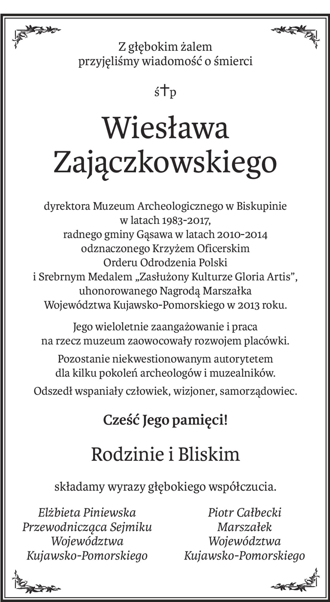 Z głębokim żalem 
przyjęliśmy wiadomość o śmierci
ś+p
Wiesława Zajączkowskiego
dyrektora Muzeum Archeologicznego w Biskupinie
w latach 1983-2017,
radnego gminy Gąsawa w latach 2010-2014
odznaczonego Krzyżem Oficerskim
Orderu Odrodzenia Polski
i Srebrnym Medalem „Zasłużony Kulturze Gloria Artis”,
uhonorowanego Nagrodą Marszałka
Województwa Kujawsko-Pomorskiego w 2013 roku.
Jego wieloletnie zaangażowanie i praca
na rzecz muzeum zaowocowały rozwojem placówki.
Pozostanie niekwestionowanym autorytetem
dla kilku pokoleń archeologów i muzealników.
Odszedł wspaniały człowiek, wizjoner, samorządowiec.
Cześć Jego pamięci!
Rodzinie i Bliskim
składamy wyrazy głębokiego współczucia.
Elżbieta Piniewska
Przewodnicząca Sejmiku
Województwa 
Kujawsko-Pomorskiego
Piotr Całbecki
Marszałek 
Województwa 
Kujawsko-Pomorskiego