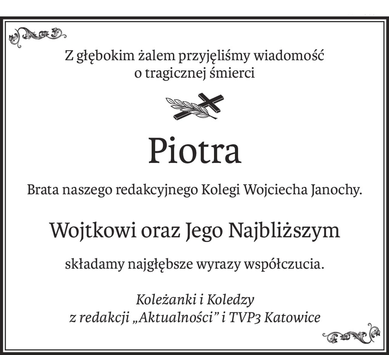 Z głębokim żalem przyjęliśmy wiadomość
o tragicznej śmierci

ś+p
Piotra
Brata naszego redakcyjnego Kolegi Wojciecha Janochy.
Wojtkowi oraz Jego Najbliższym
składamy najgłębsze wyrazy współczucia.
Koleżanki i Koledzy
z redakcji „Aktualności” i TVP3 Katowice