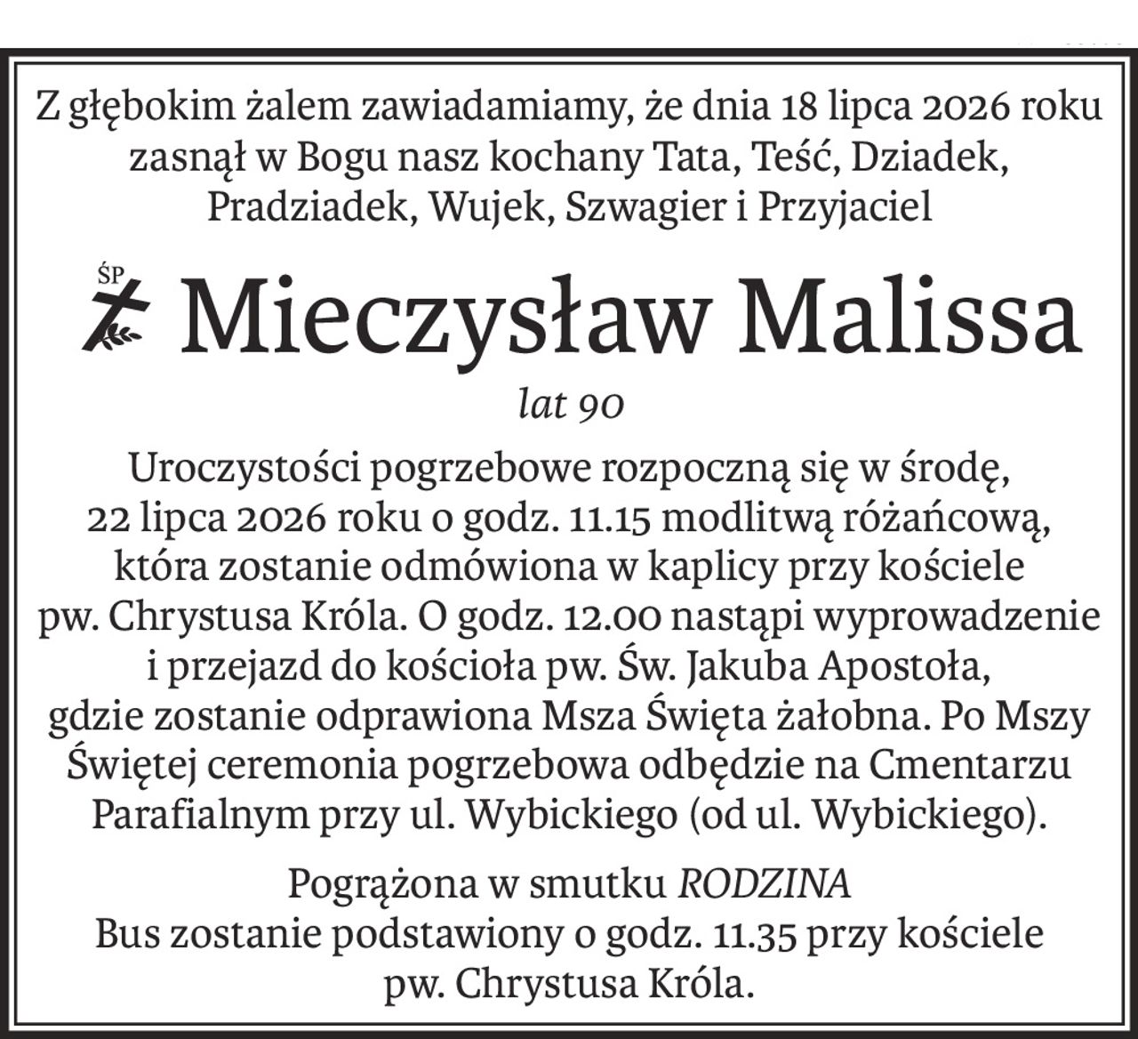 Z głębokim żalem zawiadamiamy, że dnia 18 lipca 2026 roku 
zasnął w Bogu nasz kochany Tata, Teść, Dziadek, Pradziadek, Wujek, Szwagier i Przyjaciel
Mieczysław Malissa
ś+p
lat 90
Uroczystości pogrzebowe rozpoczną się w środę,
22 lipca 2026 roku o godz. 11.15 modlitwą różańcową, która zostanie odmówiona w kaplicy przy kościele pw. Chrystusa Króla. O godz. 12.00 nastąpi wyprowadzenie i przejazd do kościoła pw. Św. Jakuba Apostoła,
gdzie zostanie odprawiona Msza Święta żałobna. Po Mszy Świętej ceremonia pogrzebowa odbędzie na Cmentarzu Parafialnym przy ul. Wybickiego (od ul. Wybickiego).
Pogrążona w smutkuRODZINA
Bus zostanie podstawiony o godz. 11.35 przy kościele pw. Chrystusa Króla.