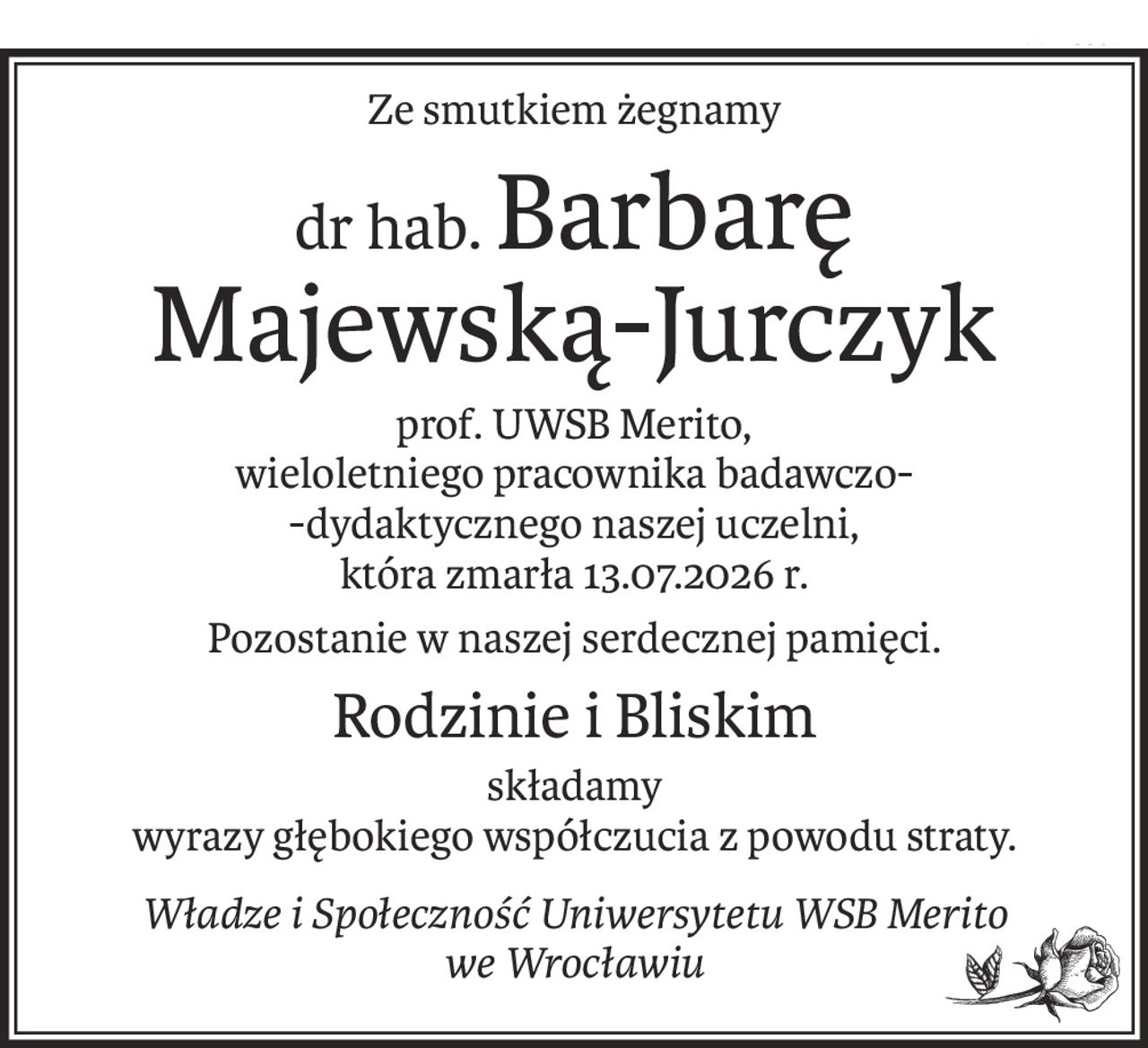 Ze smutkiem żegnamy
dr hab.Barbarę 
Majewską-Jurczyk
prof. UWSB Merito, 
wieloletniego pracownika badawczo-
-dydaktycznego naszej uczelni, 
która zmarła 13.07.2026 r.
Pozostanie w naszej serdecznej pamięci.
Rodzinie i Bliskim
składamy 
wyrazy głębokiego współczucia z powodu straty.
Władze i Społeczność Uniwersytetu WSB Merito 
we Wrocławiu