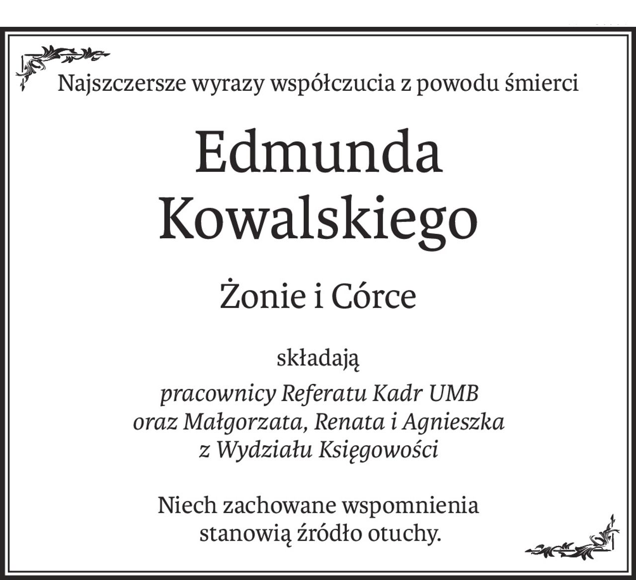 Najszczersze wyrazy współczucia z powodu śmierci
Edmunda Kowalskiego
Żonie i Córce
składają
pracownicy Referatu Kadr UMB 
oraz Małgorzata, Renata i Agnieszka 
z Wydziału Księgowości
Niech zachowane wspomnienia
 stanowią źródło otuchy.