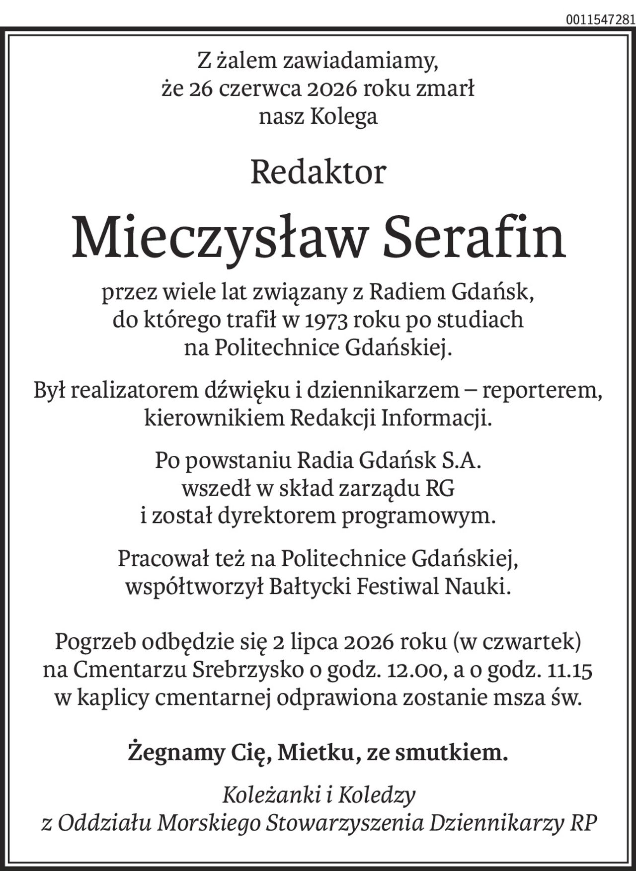 Z żalem zawiadamiamy,
że 26 czerwca 2026 roku zmarł
nasz Kolega
Redaktor
Mieczysław Serafin
przez wiele lat związany z Radiem Gdańsk,
do którego trafił w 1973 roku po studiach
na Politechnice Gdańskiej.
Był realizatorem dźwięku i dziennikarzem – reporterem, kierownikiem Redakcji Informacji.
Po powstaniu Radia Gdańsk S.A.
wszedł w skład zarządu RG
i został dyrektorem programowym.
Pracował też na Politechnice Gdańskiej,
współtworzył Bałtycki Festiwal Nauki.
Pogrzeb odbędzie się 2 lipca 2026 roku (w czwartek)
na Cmentarzu Srebrzysko o godz. 12.00, a o godz. 11.15
w kaplicy cmentarnej odprawiona zostanie msza św.
Żegnamy Cię, Mietku, ze smutkiem.
Koleżanki i Koledzy 
z Oddziału Morskiego Stowarzyszenia Dziennikarzy RP