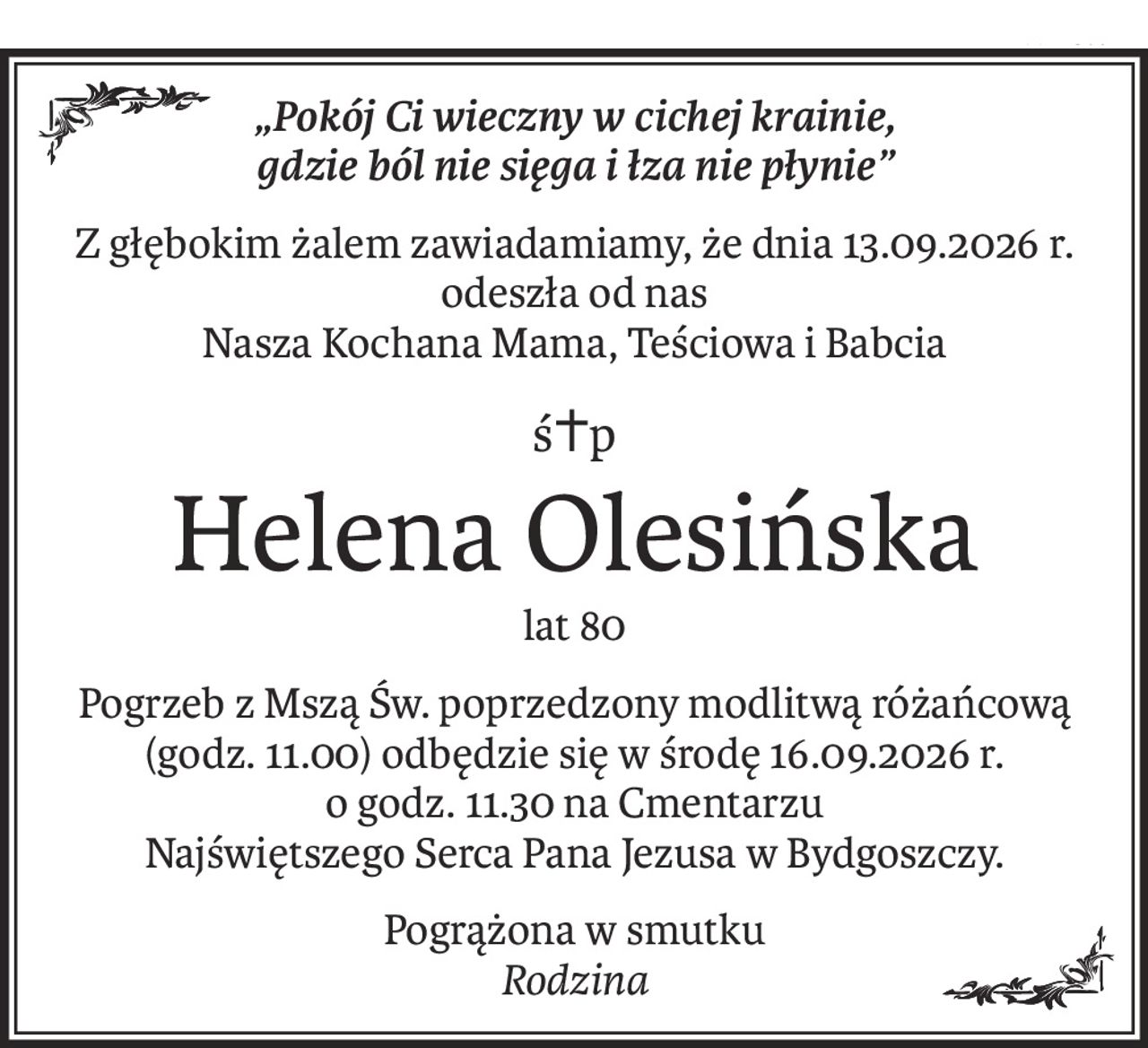 „Pokój Ci wieczny w cichej krainie,
gdzie ból nie sięga i łza nie płynie”
Z głębokim żalem zawiadamiamy, że dnia 13.09.2026 r. odeszła od nas
Nasza Kochana Mama, Teściowa i Babcia
ś+p
Helena Olesińska
lat 80
Pogrzeb z Mszą Św. poprzedzony modlitwą różańcową (godz. 11.00) odbędzie się w środę 16.09.2026 r.
o godz. 11.30 na Cmentarzu
Najświętszego Serca Pana Jezusa w Bydgoszczy.
Pogrążona w smutku
Rodzina