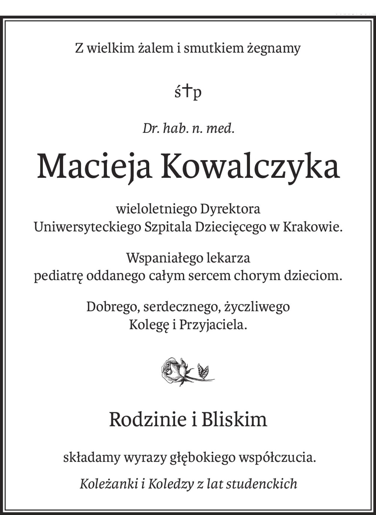 Z wielkim żalem i smutkiem żegnamy
ś+p
Dr. hab. n. med.
Macieja Kowalczyka
wieloletniego Dyrektora 
Uniwersyteckiego Szpitala Dziecięcego w Krakowie.
Wspaniałego lekarza
pediatrę oddanego całym sercem chorym dzieciom.
Dobrego, serdecznego, życzliwego 
Kolegę i Przyjaciela.
Rodzinie i Bliskim
 składamy wyrazy głębokiego współczucia.
Koleżanki i Koledzy z lat studenckich