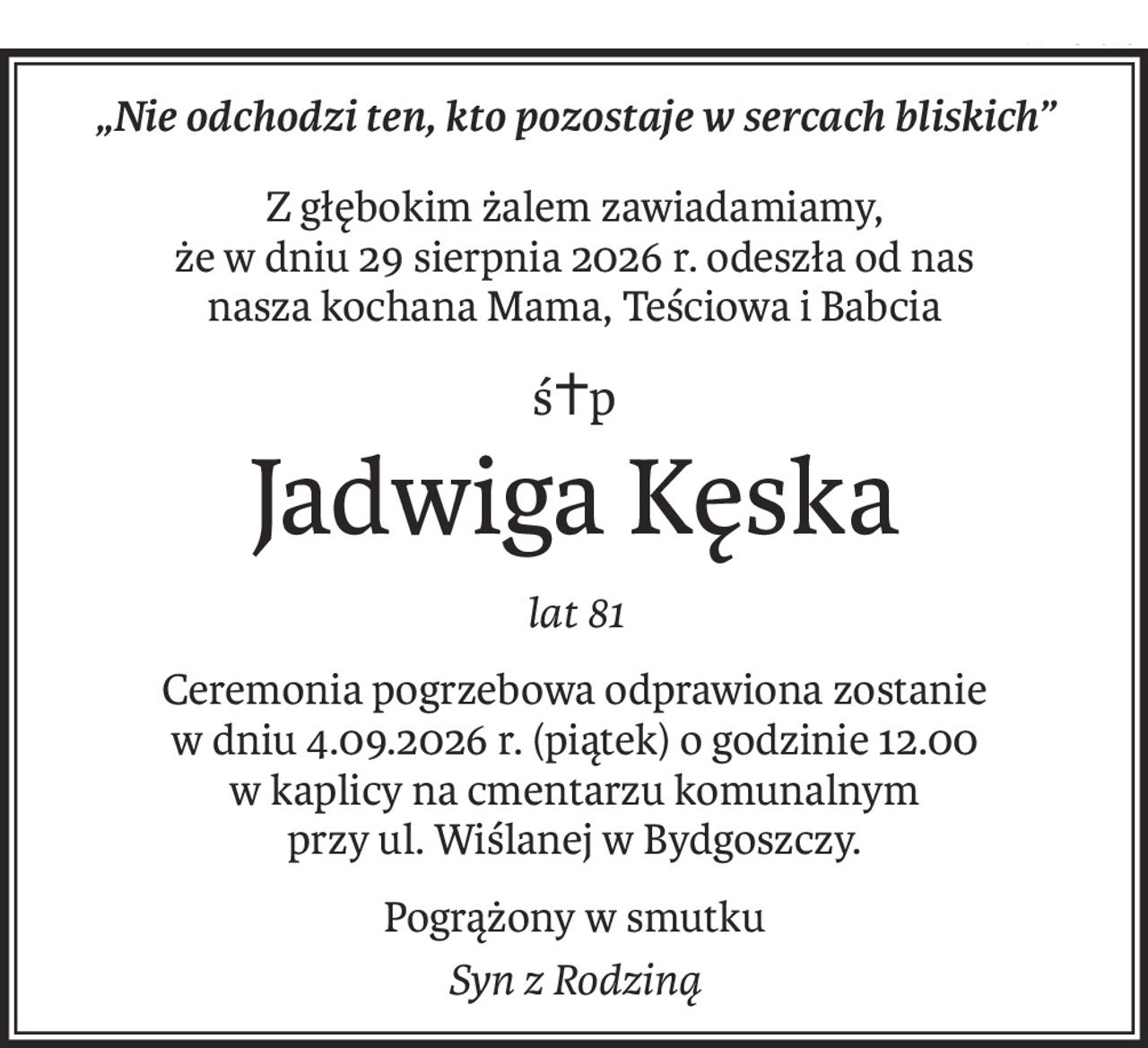 „Nie odchodzi ten, kto pozostaje w sercach bliskich”
Z głębokim żalem zawiadamiamy,
że w dniu 29 sierpnia 2026 r. odeszła od nas
nasza kochana Mama, Teściowa i Babcia
ś+p
Jadwiga Kęska
lat 81
Ceremonia pogrzebowa odprawiona zostanie
w dniu 4.09.2026 r. (piątek) o godzinie 12.00
w kaplicy na cmentarzu komunalnym
przy ul. Wiślanej w Bydgoszczy.
Pogrążony w smutku
Syn z Rodziną