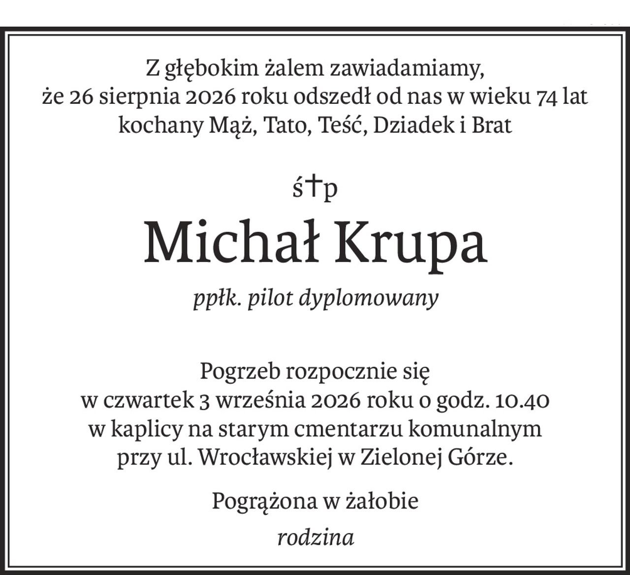 Z głębokim żalem zawiadamiamy, 
że 26 sierpnia 2026 roku odszedł od nas w wieku 74 lat
kochany Mąż, Tato, Teść, Dziadek i Brat
ś+p
Michał Krupa
ppłk. pilot dyplomowany
Pogrzeb rozpocznie się
w czwartek 3 września 2026 roku o godz. 10.40 
w kaplicy na starym cmentarzu komunalnym 
przy ul. Wrocławskiej w Zielonej Górze.
Pogrążona w żałobie
rodzina