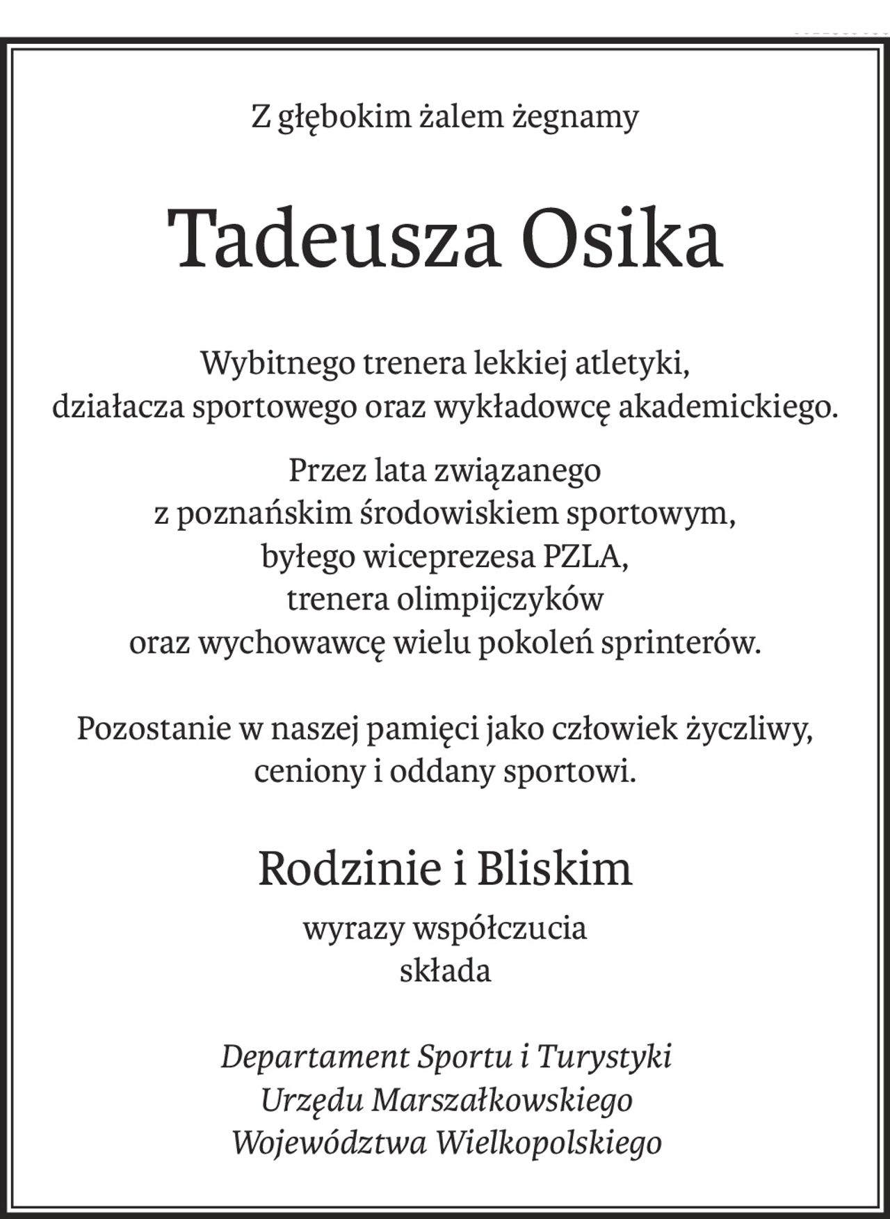 Z głębokim żalem żegnamy
Tadeusza Osika
Wybitnego trenera lekkiej atletyki,
działacza sportowego oraz wykładowcę akademickiego.
Przez lata związanego 
z poznańskim środowiskiem sportowym, 
byłego wiceprezesa PZLA, 
trenera olimpijczyków 
oraz wychowawcę wielu pokoleń sprinterów.
Pozostanie w naszej pamięci jako człowiek życzliwy, ceniony i oddany sportowi.
Rodzinie i Bliskim
wyrazy współczucia
składa
Departament Sportu i Turystyki
Urzędu Marszałkowskiego
Województwa Wielkopolskiego