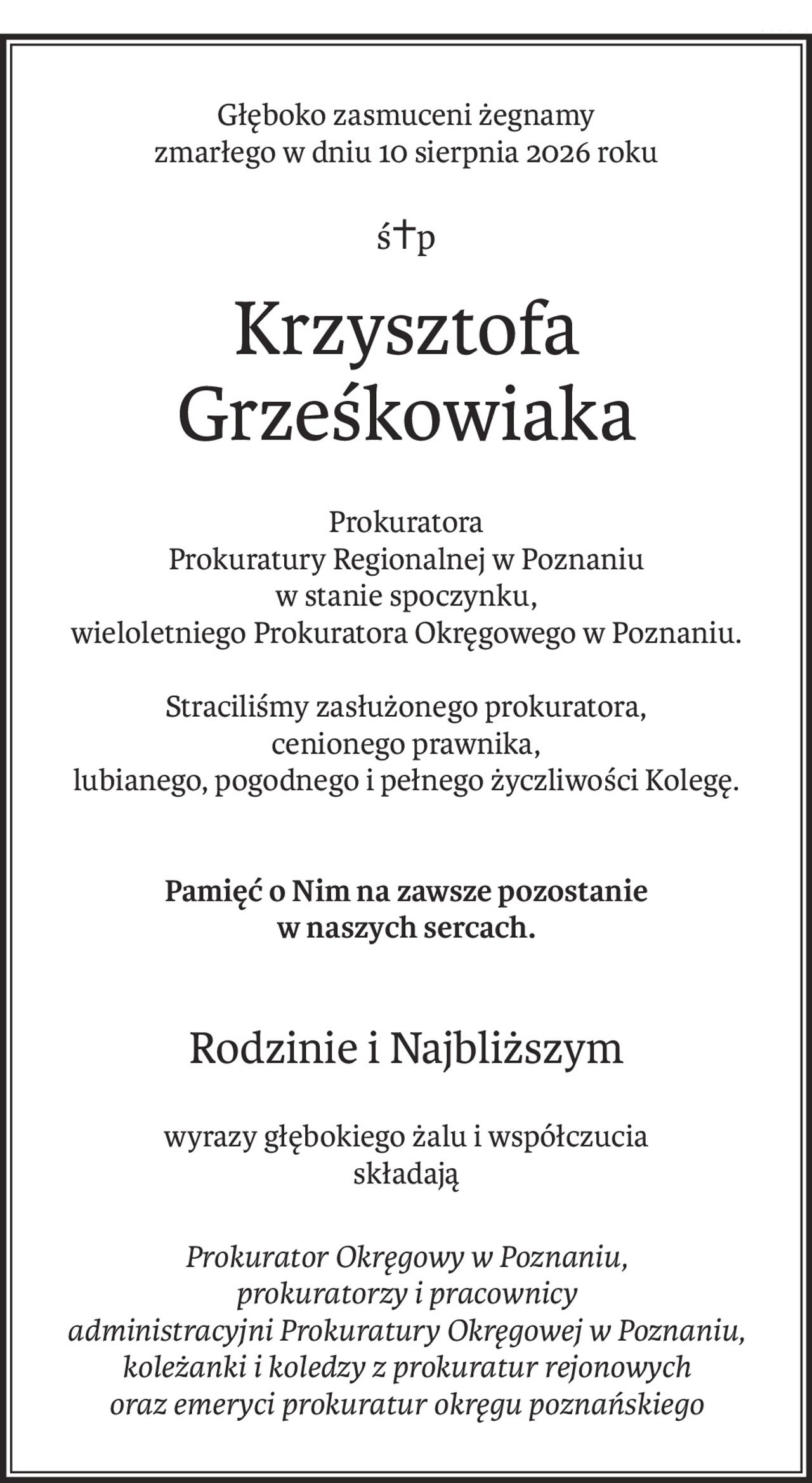 Głęboko zasmuceni żegnamy
zmarłego w dniu 10 sierpnia 2026 roku
ś+p
Krzysztofa Grześkowiaka
Prokuratora 
Prokuratury Regionalnej w Poznaniu
w stanie spoczynku,
wieloletniego Prokuratora Okręgowego w Poznaniu.
Straciliśmy zasłużonego prokuratora,
cenionego prawnika,
lubianego, pogodnego i pełnego życzliwości Kolegę.
Pamięć o Nim na zawsze pozostanie 
w naszych sercach.
Rodzinie i Najbliższym
wyrazy głębokiego żalu i współczucia
składają
Prokurator Okręgowy w Poznaniu,
prokuratorzy i pracownicy 
administracyjni Prokuratury Okręgowej w Poznaniu, 
koleżanki i koledzy z prokuratur rejonowych
oraz emeryci prokuratur okręgu poznańskiego
