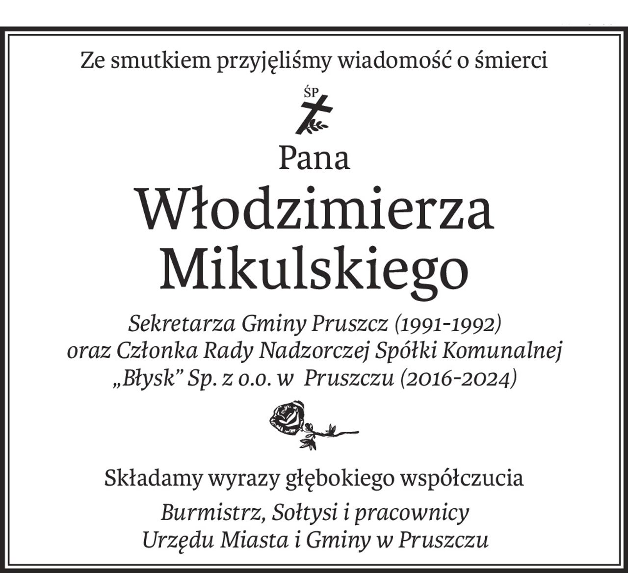 Ze smutkiem przyjęliśmy wiadomość o śmierci

ś+p
Pana
Włodzimierza Mikulskiego
Sekretarza Gminy Pruszcz (1991-1992) 
oraz Członka Rady Nadzorczej Spółki Komunalnej 
„Błysk” Sp. z o.o. w Pruszczu (2016-2024)

Składamy wyrazy głębokiego współczucia
Burmistrz, Sołtysi i pracownicy 
Urzędu Miasta i Gminy w Pruszczu