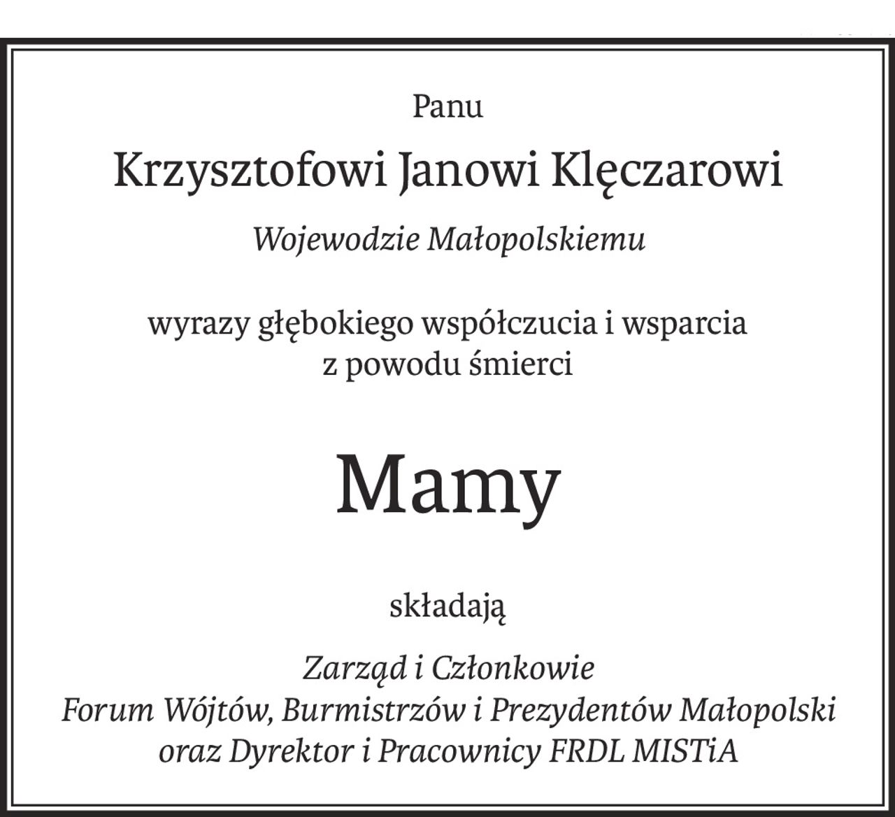 Panu
Krzysztofowi Janowi Klęczarowi
Wojewodzie Małopolskiemu
wyrazy głębokiego współczucia i wsparcia
z powodu śmierci
Mamy
składają
Zarząd i Członkowie
Forum Wójtów, Burmistrzów i Prezydentów Małopolski
oraz Dyrektor i Pracownicy FRDL MISTiA