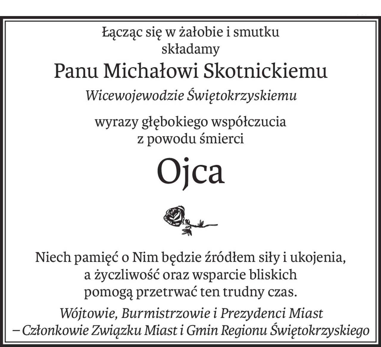 Łącząc się w żałobie i smutku
składamy
Panu Michałowi Skotnickiemu
Wicewojewodzie Świętokrzyskiemu
wyrazy głębokiego współczucia
z powodu śmierci
Ojca

Niech pamięć o Nim będzie źródłem siły i ukojenia,
a życzliwość oraz wsparcie bliskich
pomogą przetrwać ten trudny czas.
Wójtowie, Burmistrzowie i Prezydenci Miast
– Członkowie Związku Miast i Gmin Regionu Świętokrzyskiego