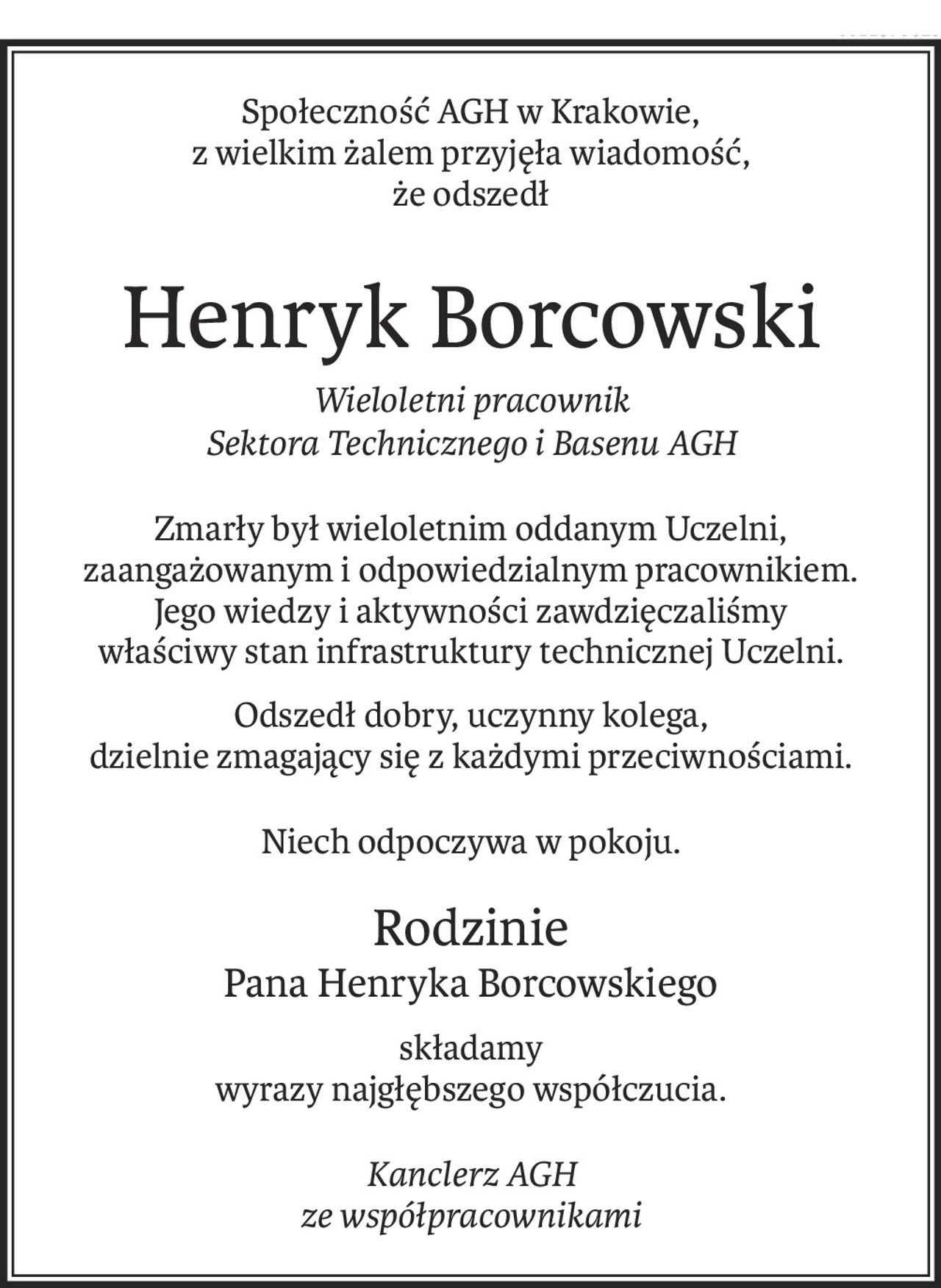 Społeczność AGH w Krakowie, 
z wielkim żalem przyjęła wiadomość,
że odszedł
Henryk Borcowski
Wieloletni pracownik 
Sektora Technicznego i Basenu AGH
Zmarły był wieloletnim oddanym Uczelni, 
zaangażowanym i odpowiedzialnym pracownikiem. 
Jego wiedzy i aktywności zawdzięczaliśmy 
właściwy stan infrastruktury technicznej Uczelni.
Odszedł dobry, uczynny kolega, 
dzielnie zmagający się z każdymi przeciwnościami.
Niech odpoczywa w pokoju.
Rodzinie
Pana Henryka Borcowskiego
składamy
wyrazy najgłębszego współczucia.
Kanclerz AGH 
ze współpracownikami