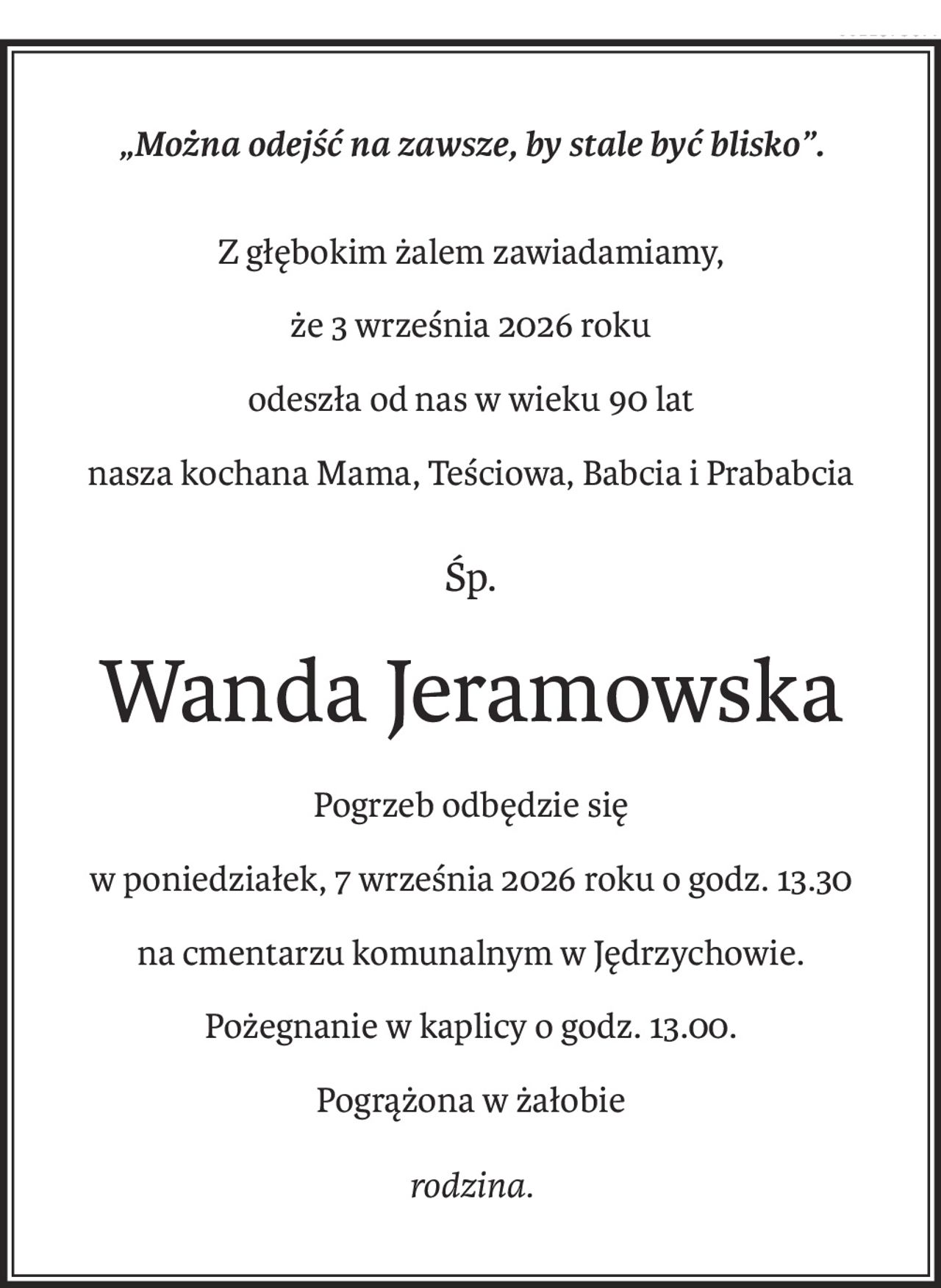 „Można odejść na zawsze, by stale być blisko”.
Z głębokim żalem zawiadamiamy,
że 3 września 2026 roku
odeszła od nas w wieku 90 lat
nasza kochana Mama, Teściowa, Babcia i Prababcia
śp.
Wanda Jeramowska
Pogrzeb odbędzie się
w poniedziałek, 7 września 2026 roku o godz. 13.30
na cmentarzu komunalnym w Jędrzychowie.
Pożegnanie w kaplicy o godz. 13.00.
Pogrążona w żałobie
rodzina.