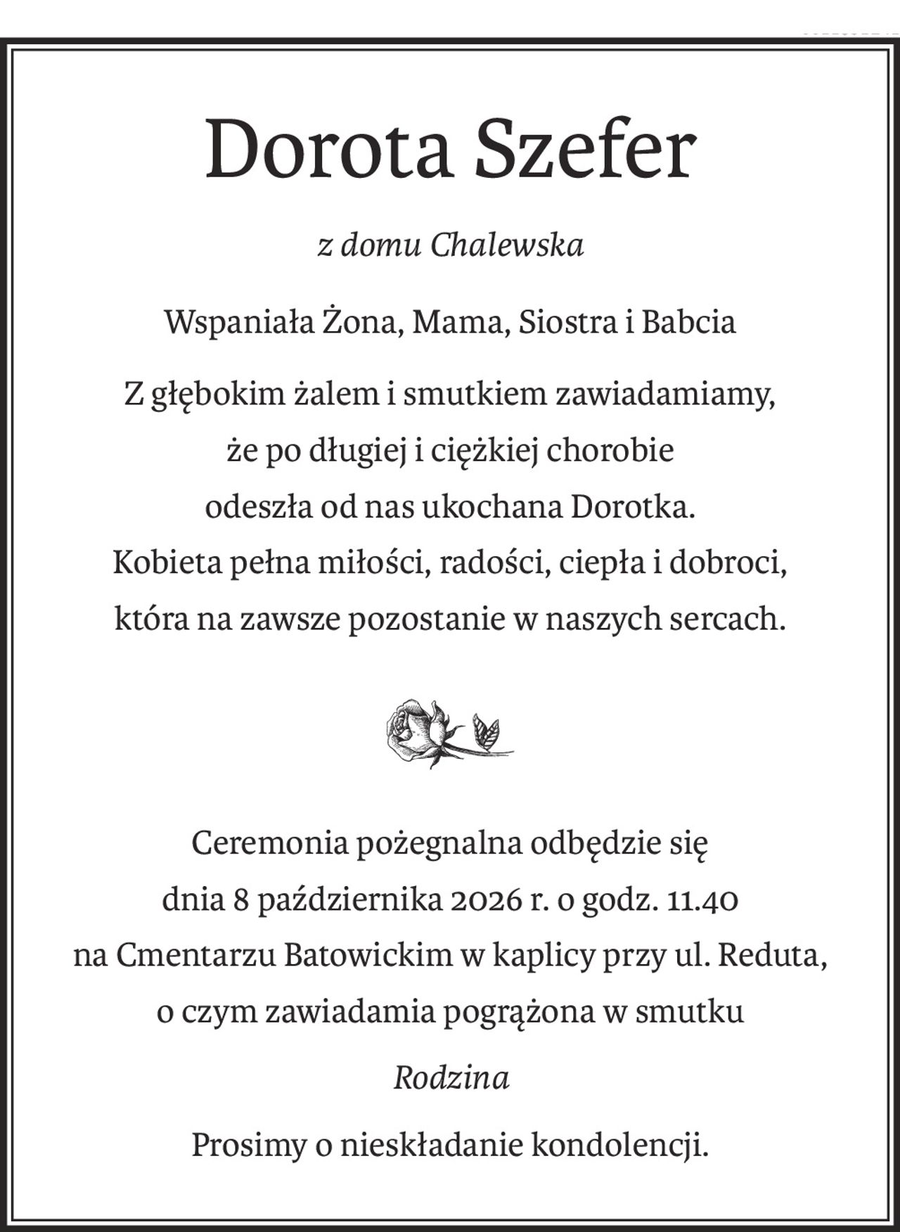Dorota Szefer
z domu Chalewska
Wspaniała Żona, Mama, Siostra i Babcia
Z głębokim żalem i smutkiem zawiadamiamy, 
że po długiej i ciężkiej chorobie 
odeszła od nas ukochana Dorotka. 
Kobieta pełna miłości, radości, ciepła i dobroci, 
która na zawsze pozostanie w naszych sercach.
Ceremonia pożegnalna odbędzie się
dnia 8 października 2026 r. o godz. 11.40 
na Cmentarzu Batowickim w kaplicy przy ul. Reduta, 
o czym zawiadamia pogrążona w smutku
Rodzina
Prosimy o nieskładanie kondolencji.