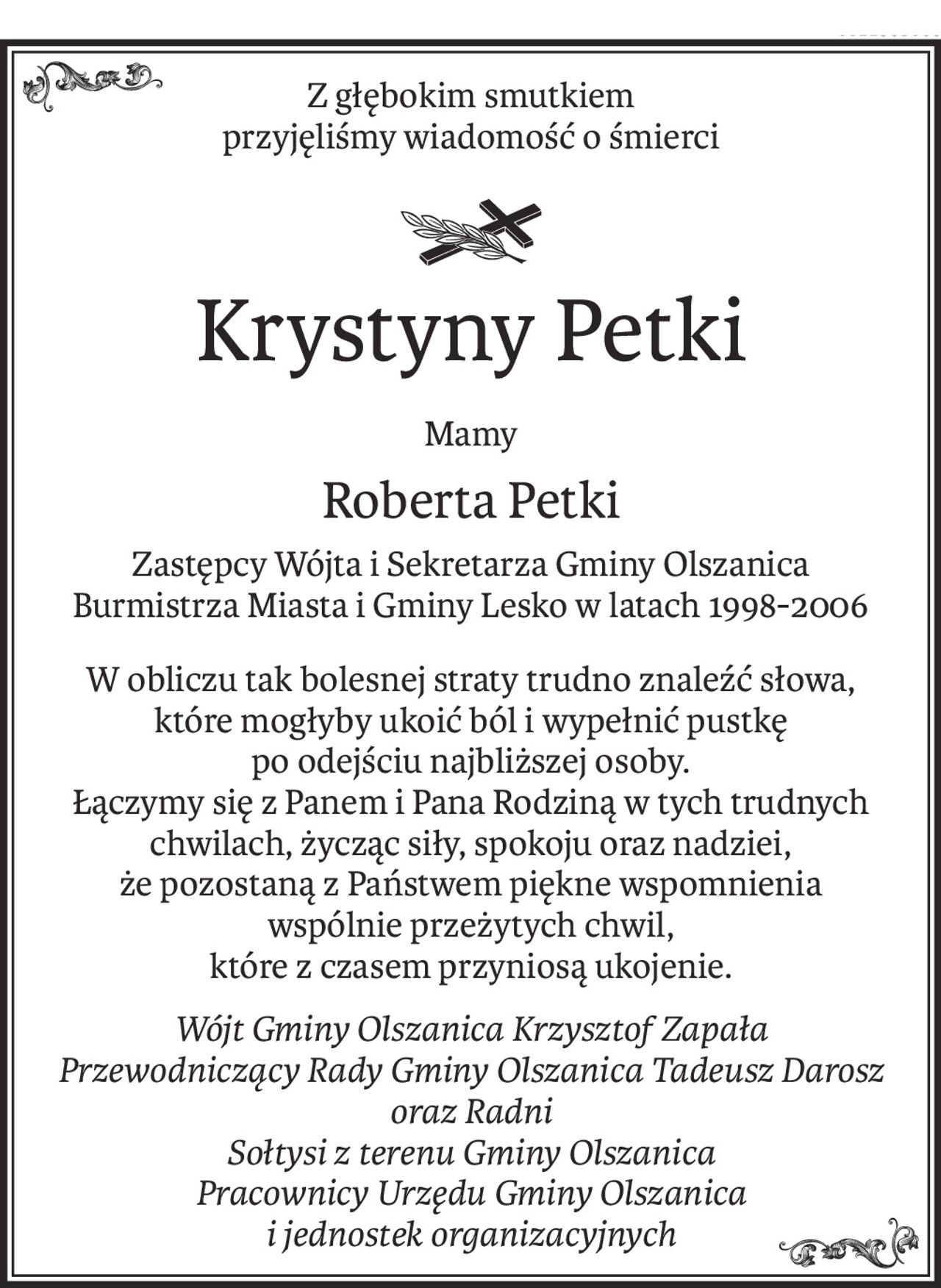 Z głębokim smutkiem 
przyjęliśmy wiadomość o śmierci

Krystyny Petki
Mamy
Roberta Petki
Zastępcy Wójta i Sekretarza Gminy Olszanica
Burmistrza Miasta i Gminy Lesko w latach 1998-2006
W obliczu tak bolesnej straty trudno znaleźć słowa,
które mogłyby ukoić ból i wypełnić pustkę
po odejściu najbliższej osoby.
Łączymy się z Panem i Pana Rodziną w tych trudnych chwilach, życząc siły, spokoju oraz nadziei,
że pozostaną z Państwem piękne wspomnienia
wspólnie przeżytych chwil,
które z czasem przyniosą ukojenie.
Wójt Gminy Olszanica Krzysztof Zapała
Przewodniczący Rady Gminy Olszanica Tadeusz Darosz oraz Radni
Sołtysi z terenu Gminy Olszanica
Pracownicy Urzędu Gminy Olszanica
i jednostek organizacyjnych