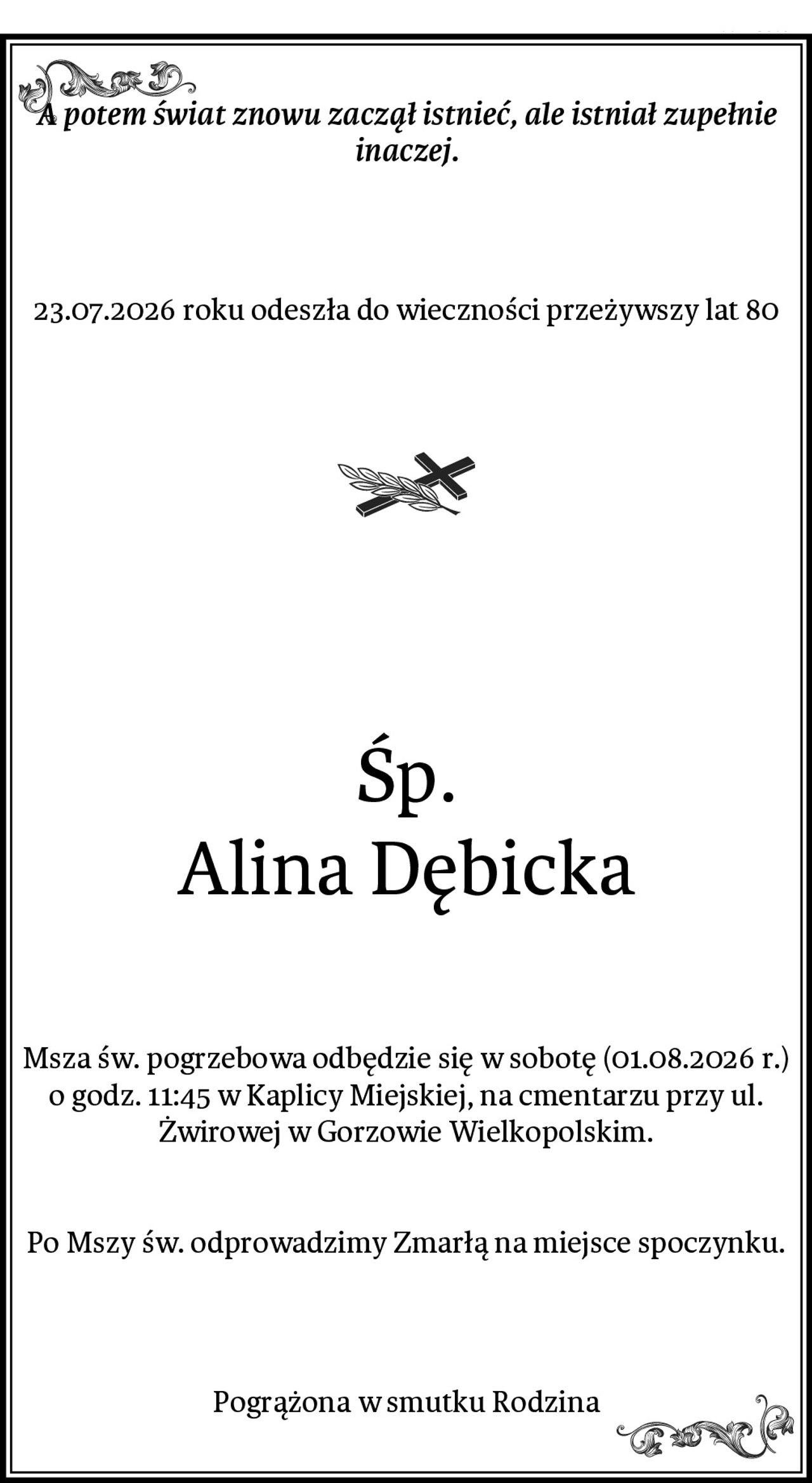 A potem świat znowu zaczął istnieć, ale istniał zupełnie inaczej.
23.07.2026 roku odeszła do wieczności przeżywszy lat 80

Śp.
Alina Dębicka
Msza św. pogrzebowa odbędzie się w sobotę (01.08.2026 r.) o godz. 11:45 w Kaplicy Miejskiej, na cmentarzu przy ul. Żwirowej w Gorzowie Wielkopolskim.


Po Mszy św. odprowadzimy Zmarłą na miejsce spoczynku.
Pogrążona w smutku Rodzina