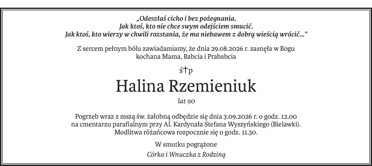 „Odeszłaś cicho i bez pożegnania. 
Jak ktoś, kto nie chce swym odejściem smucić. 
Jak ktoś, kto wierzy w chwili rozstania, że ma niebawem z dobrą wieścią wrócić…”
Z sercem pełnym bólu zawiadamiamy, że dnia 29.08.2026 r. zasnęła w Bogu 
kochana Mama, Babcia i Prababcia
ś+p
Halina Rzemieniuk
lat 90
Pogrzeb wraz z mszą św. żałobną odbędzie się dnia 3.09.2026 r. o godz. 12.00 
na cmentarzu parafialnym przy Al. Kardynała Stefana Wyszyńskiego (Bielawki).
Modlitwa różańcowa rozpocznie się o godz. 11.30.
W smutku pogrążone
Córka i Wnuczka z Rodziną