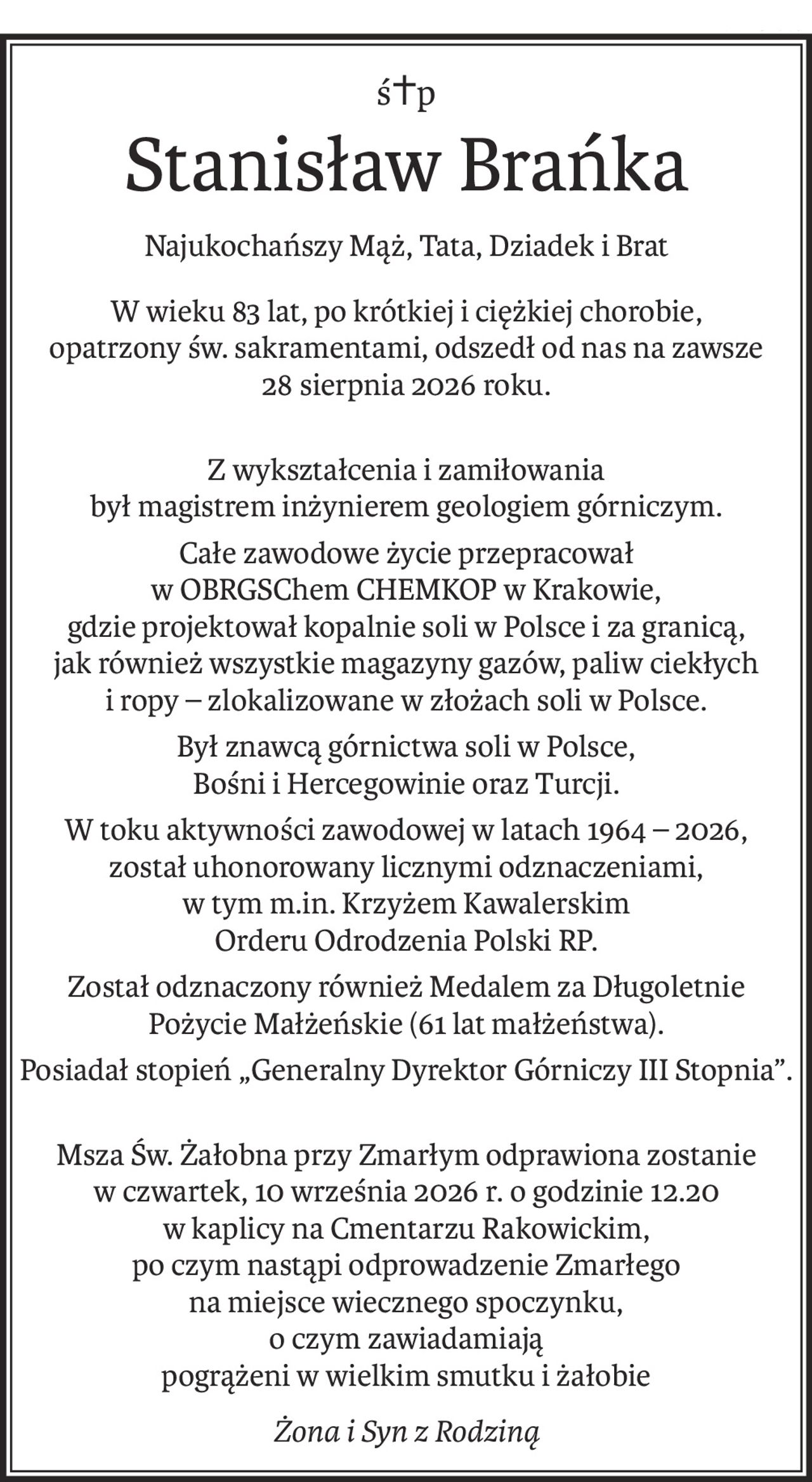 ś+p
Stanisław Brańka
Najukochańszy Mąż, Tata, Dziadek i Brat
W wieku 83 lat, po krótkiej i ciężkiej chorobie, 
opatrzony św. sakramentami, odszedł od nas na zawsze 
28 sierpnia 2026 roku.
Z wykształcenia i zamiłowania
był magistrem inżynierem geologiem górniczym.
Całe zawodowe życie przepracował
w OBRGSChem CHEMKOP w Krakowie,
gdzie projektował kopalnie soli w Polsce i za granicą,
jak również wszystkie magazyny gazów, paliw ciekłych i ropy – zlokalizowane w złożach soli w Polsce.
Był znawcą górnictwa soli w Polsce,
Bośni i Hercegowinie oraz Turcji.
W toku aktywności zawodowej w latach 1964 – 2026,
został uhonorowany licznymi odznaczeniami,
w tym m.in. Krzyżem Kawalerskim
Orderu Odrodzenia Polski RP.
Został odznaczony również Medalem za Długoletnie Pożycie Małżeńskie (61 lat małżeństwa).
Posiadał stopień „Generalny Dyrektor Górniczy III Stopnia”.
Msza Św. Żałobna przy Zmarłym odprawiona zostanie
w czwartek, 10 września 2026 r. o godzinie 12.20
w kaplicy na Cmentarzu Rakowickim,
po czym nastąpi odprowadzenie Zmarłego
na miejsce wiecznego spoczynku,
o czym zawiadamiają
pogrążeni w wielkim smutku i żałobie
Żona i Syn z Rodziną