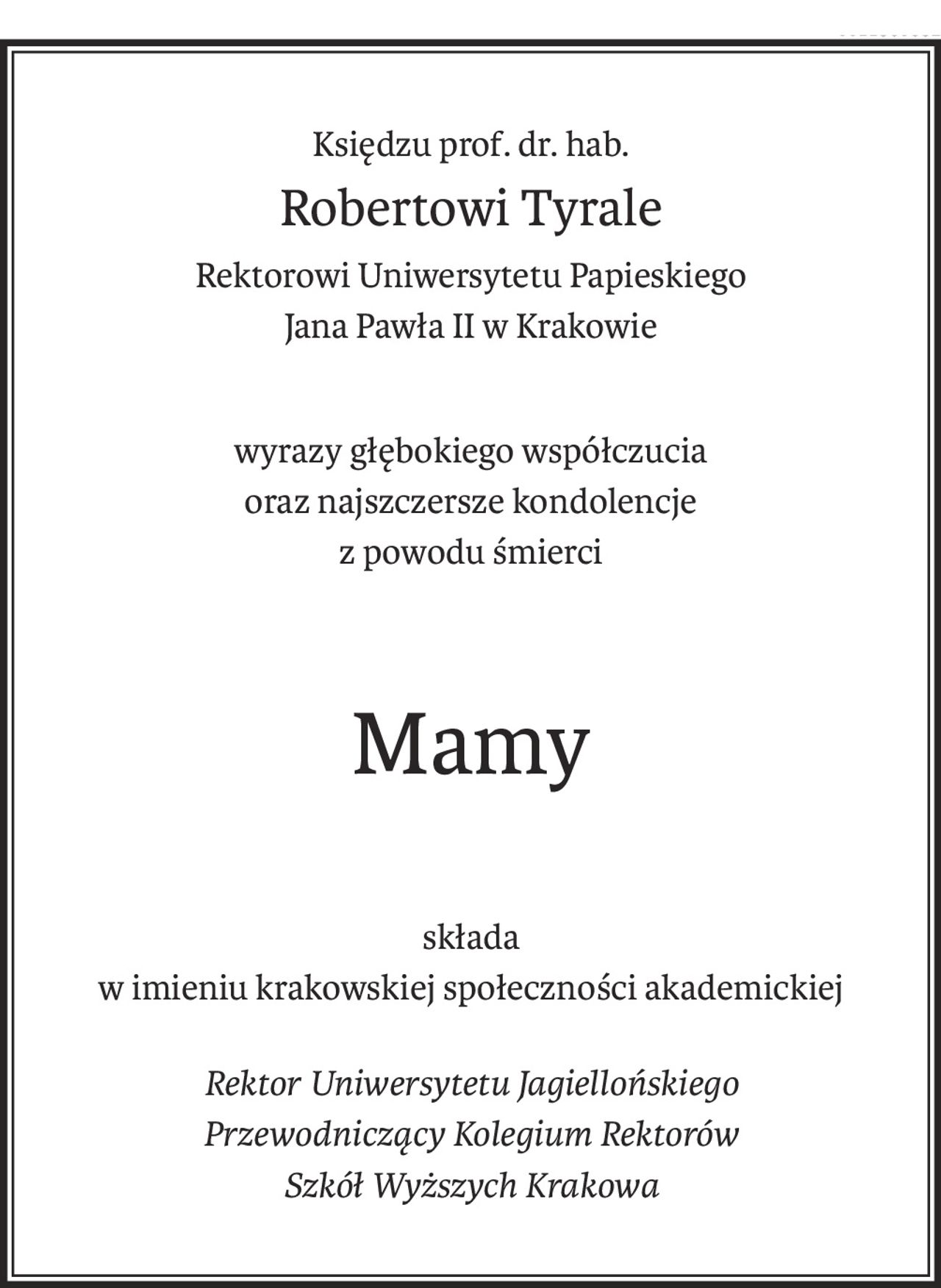 Księdzu prof. dr. hab.
Robertowi Tyrale
Rektorowi Uniwersytetu Papieskiego
Jana Pawła II w Krakowie
wyrazy głębokiego współczucia
oraz najszczersze kondolencje
z powodu śmierci
Mamy
składa
w imieniu krakowskiej społeczności akademickiej
Rektor Uniwersytetu Jagiellońskiego
Przewodniczący Kolegium Rektorów
Szkół Wyższych Krakowa