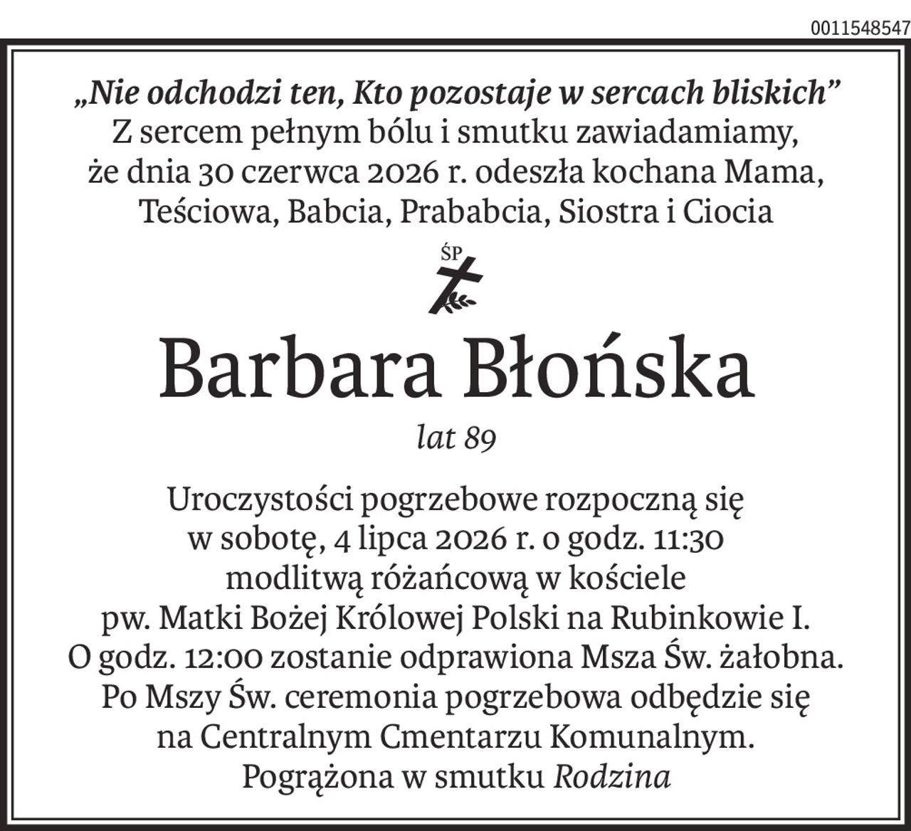 „Nie odchodzi ten, Kto pozostaje w sercach bliskich”
Z sercem pełnym bólu i smutku zawiadamiamy,
że dnia 30 czerwca 2026 r. odeszła kochana Mama, Teściowa, Babcia, Prababcia, Siostra i Ciocia
ś+p
Barbara Błońska
lat 89
Uroczystości pogrzebowe rozpoczną się
w sobotę, 4 lipca 2026 r. o godz. 11:30
modlitwą różańcową w kościele
pw. Matki Bożej Królowej Polski na Rubinkowie I.
O godz. 12:00 zostanie odprawiona Msza Św. żałobna.
Po Mszy Św. ceremonia pogrzebowa odbędzie się
na Centralnym Cmentarzu Komunalnym.
Pogrążona w smutkuRodzina