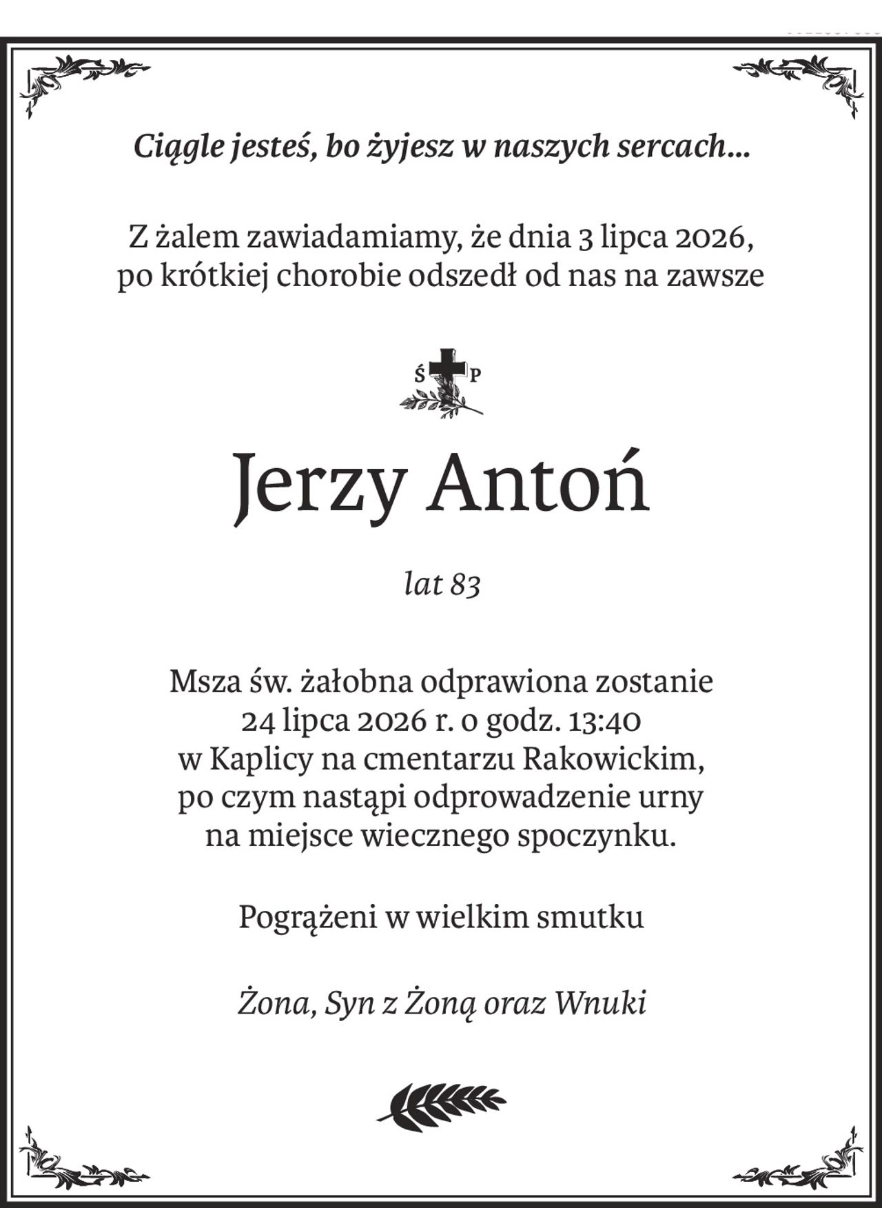 Ciągle jesteś, bo żyjesz w naszych sercach...
Z żalem zawiadamiamy, że dnia 3 lipca 2026, 
po krótkiej chorobie odszedł od nas na zawsze

ś+p
Jerzy Antoń
lat 83
Msza św. żałobna odprawiona zostanie
24 lipca 2026 r. o godz. 13:40 
w Kaplicy na cmentarzu Rakowickim, 
po czym nastąpi odprowadzenie urny 
na miejsce wiecznego spoczynku.
Pogrążeni w wielkim smutku
Żona, Syn z Żoną oraz Wnuki