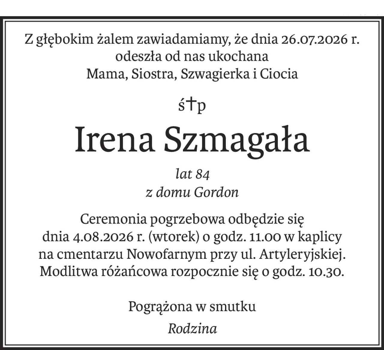 Z głębokim żalem zawiadamiamy, że dnia 26.07.2026 r. odeszła od nas ukochana
Mama, Siostra, Szwagierka i Ciocia
ś+p
Irena Szmagała
lat 84
z domu Gordon
Ceremonia pogrzebowa odbędzie się
dnia 4.08.2026 r. (wtorek) o godz. 11.00 w kaplicy
na cmentarzu Nowofarnym przy ul. Artyleryjskiej.
Modlitwa różańcowa rozpocznie się o godz. 10.30.
Pogrążona w smutku
Rodzina