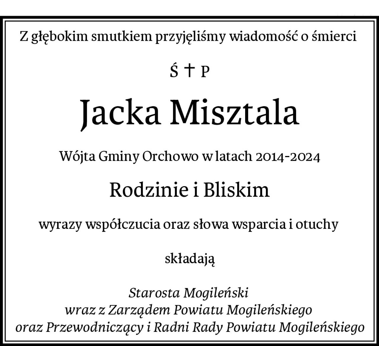 Z głębokim smutkiem przyjęliśmy wiadomość o śmierci 
Jacka Misztala
Wójta Gminy Orchowo w latach 2014-2024
Rodzinie i Bliskim
wyrazy współczucia oraz słowa wsparcia i otuchy 

składają

Starosta Mogileński 
wraz z Zarządem Powiatu Mogileńskiego 
oraz Przewodniczący i Radni Rady Powiatu Mogileńskiego