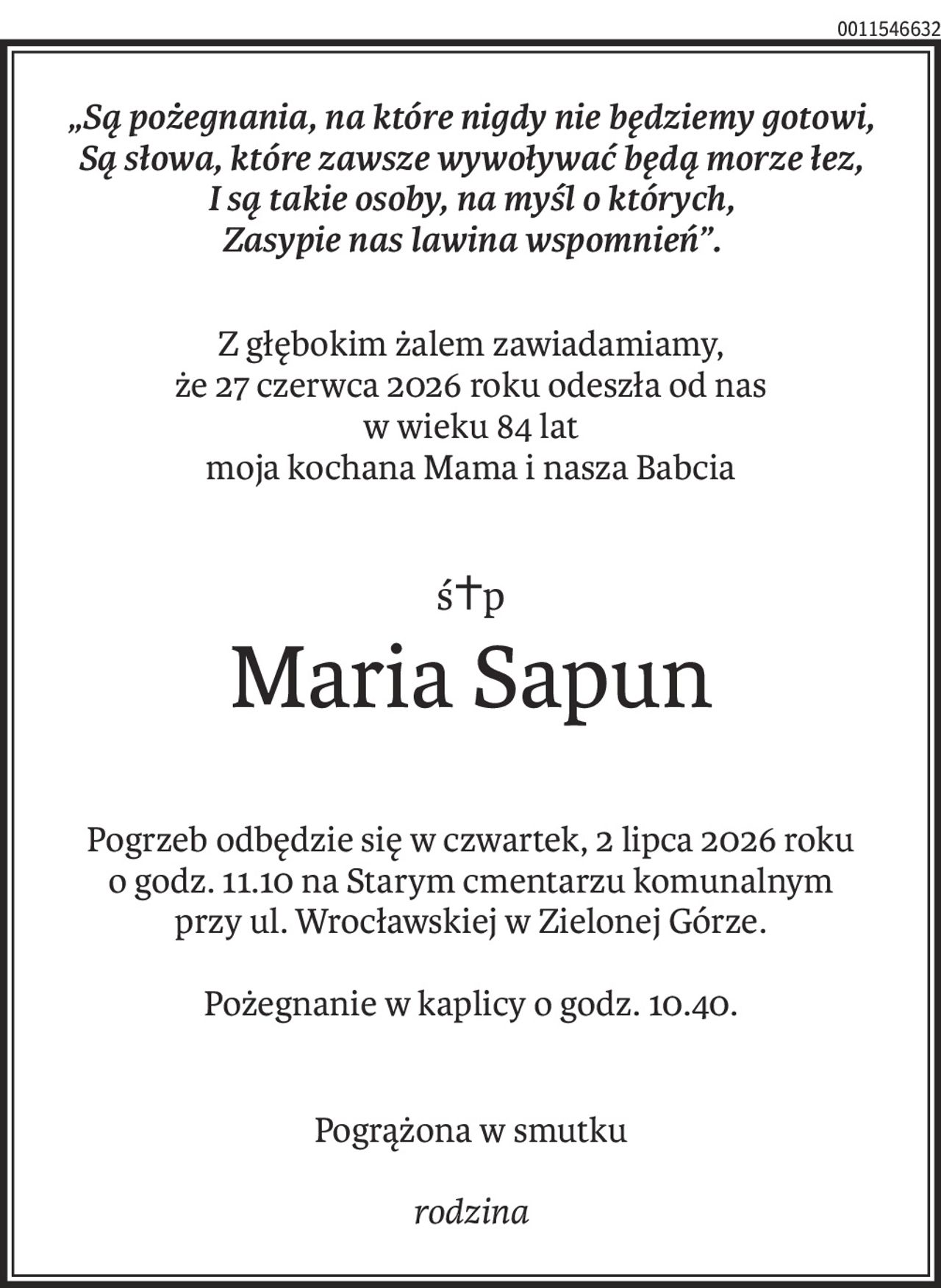 „Są pożegnania, na które nigdy nie będziemy gotowi,
Są słowa, które zawsze wywoływać będą morze łez,
I są takie osoby, na myśl o których,
Zasypie nas lawina wspomnień”.
Z głębokim żalem zawiadamiamy,
że 27 czerwca 2026 roku odeszła od nas
w wieku 84 lat
moja kochana Mama i nasza Babcia
ś+p
Maria Sapun
Pogrzeb odbędzie się w czwartek, 2 lipca 2026 roku
o godz. 11.10 na Starym cmentarzu komunalnym
przy ul. Wrocławskiej w Zielonej Górze.
Pożegnanie w kaplicy o godz. 10.40.
Pogrążona w smutku
rodzina