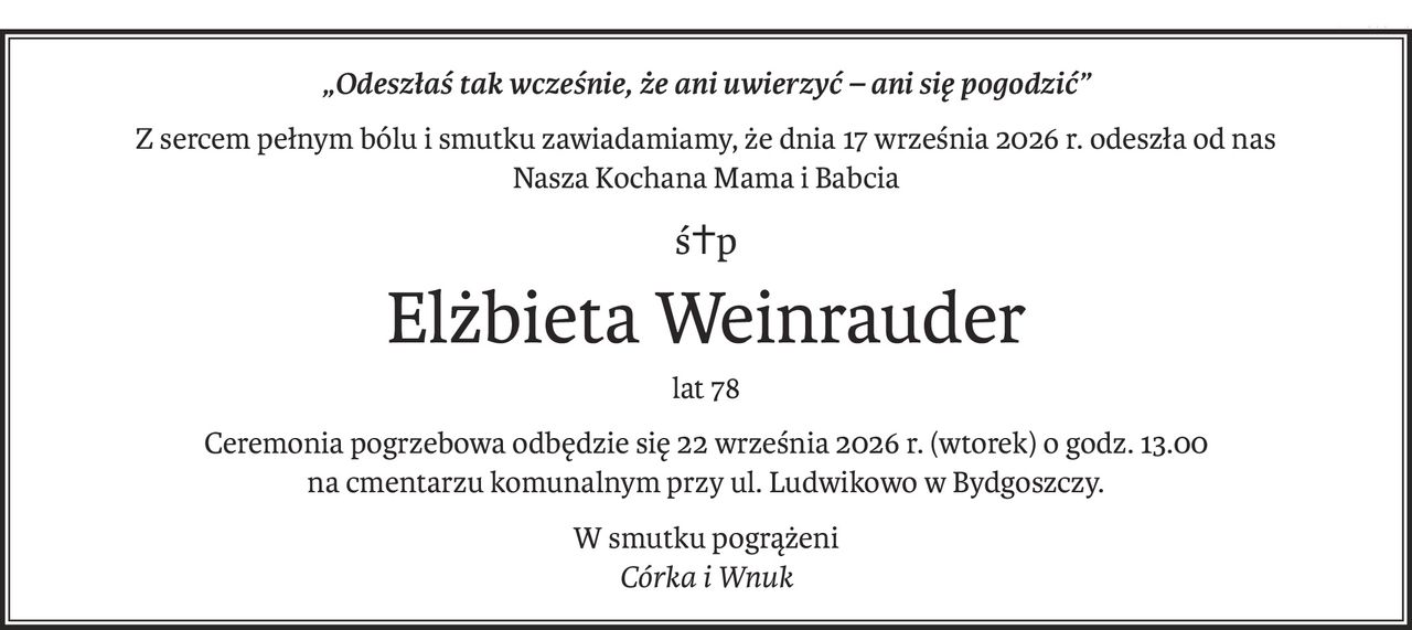 „Odeszłaś tak wcześnie, że ani uwierzyć – ani się pogodzić”
Z sercem pełnym bólu i smutku zawiadamiamy, że dnia 17 września 2026 r. odeszła od nas
Nasza Kochana Mama i Babcia
ś+p
Elżbieta Weinrauder
lat 78
Ceremonia pogrzebowa odbędzie się 22 września 2026 r. (wtorek) o godz. 13.00
na cmentarzu komunalnym przy ul. Ludwikowo w Bydgoszczy.
W smutku pogrążeni
Córka i Wnuk
