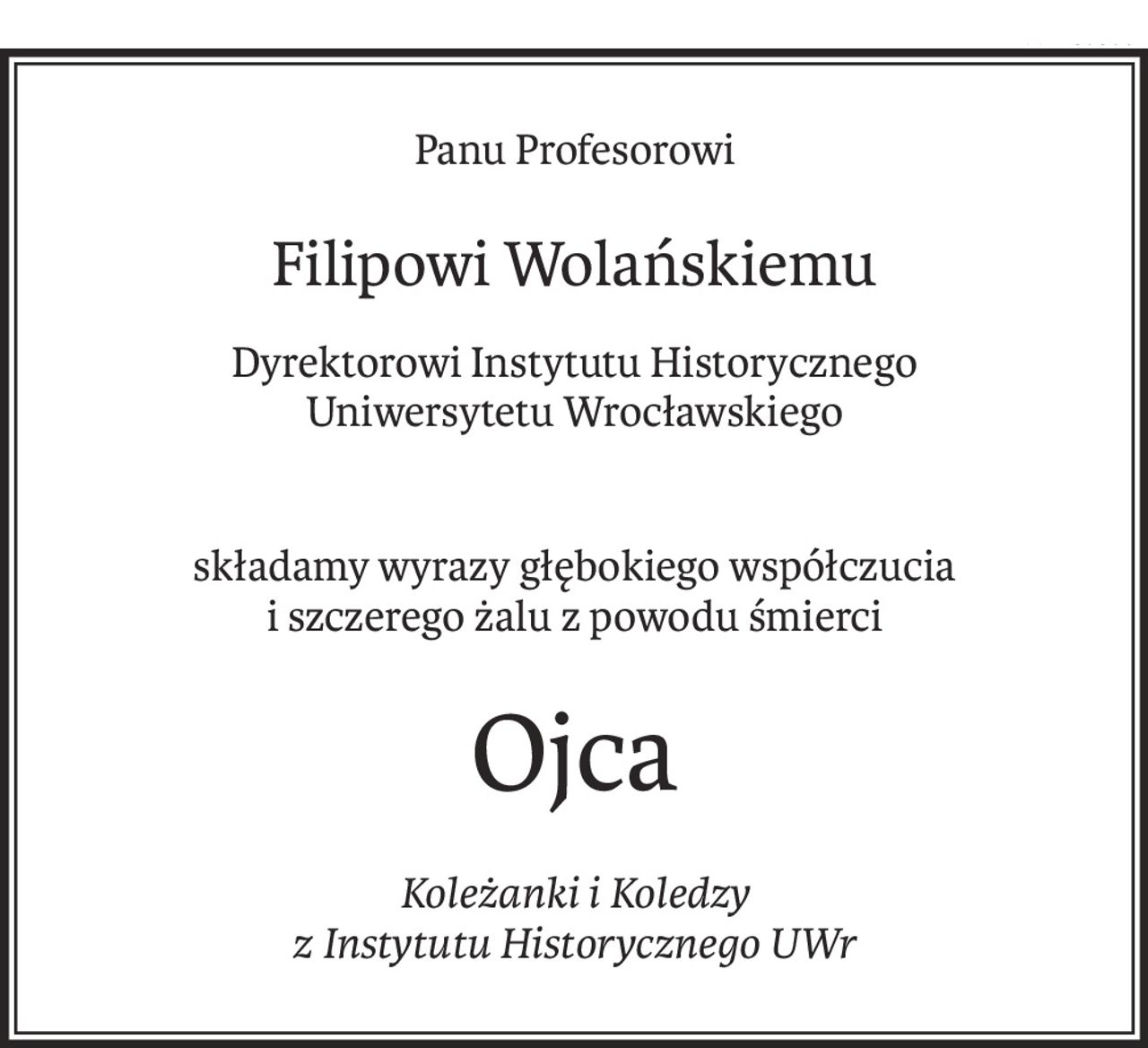 Panu Profesorowi
Filipowi Wolańskiemu
Dyrektorowi Instytutu Historycznego
Uniwersytetu Wrocławskiego
składamy wyrazy głębokiego współczucia
i szczerego żalu z powodu śmierci
Ojca
Koleżanki i Koledzy
z Instytutu Historycznego UWr