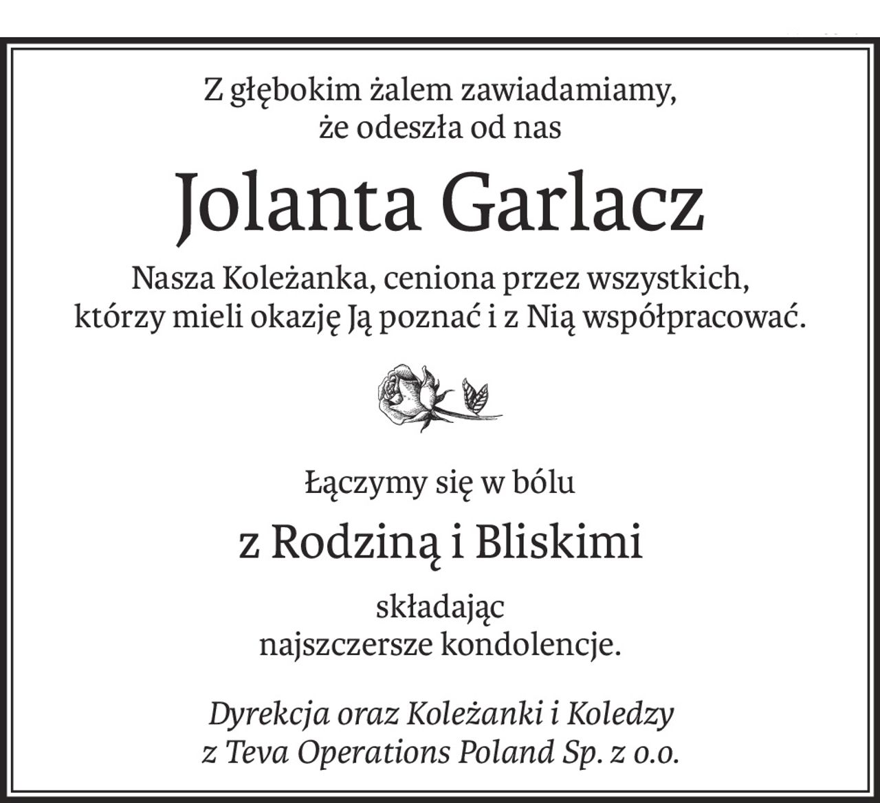 Z głębokim żalem zawiadamiamy, 
że odeszła od nas
Jolanta Garlacz
Nasza Koleżanka, ceniona przez wszystkich,
którzy mieli okazję Ją poznać i z Nią współpracować.

Łączymy się w bólu
z Rodziną i Bliskimi
składając 
najszczersze kondolencje.
Dyrekcja oraz Koleżanki i Koledzy 
z Teva Operations Poland Sp. z o.o.