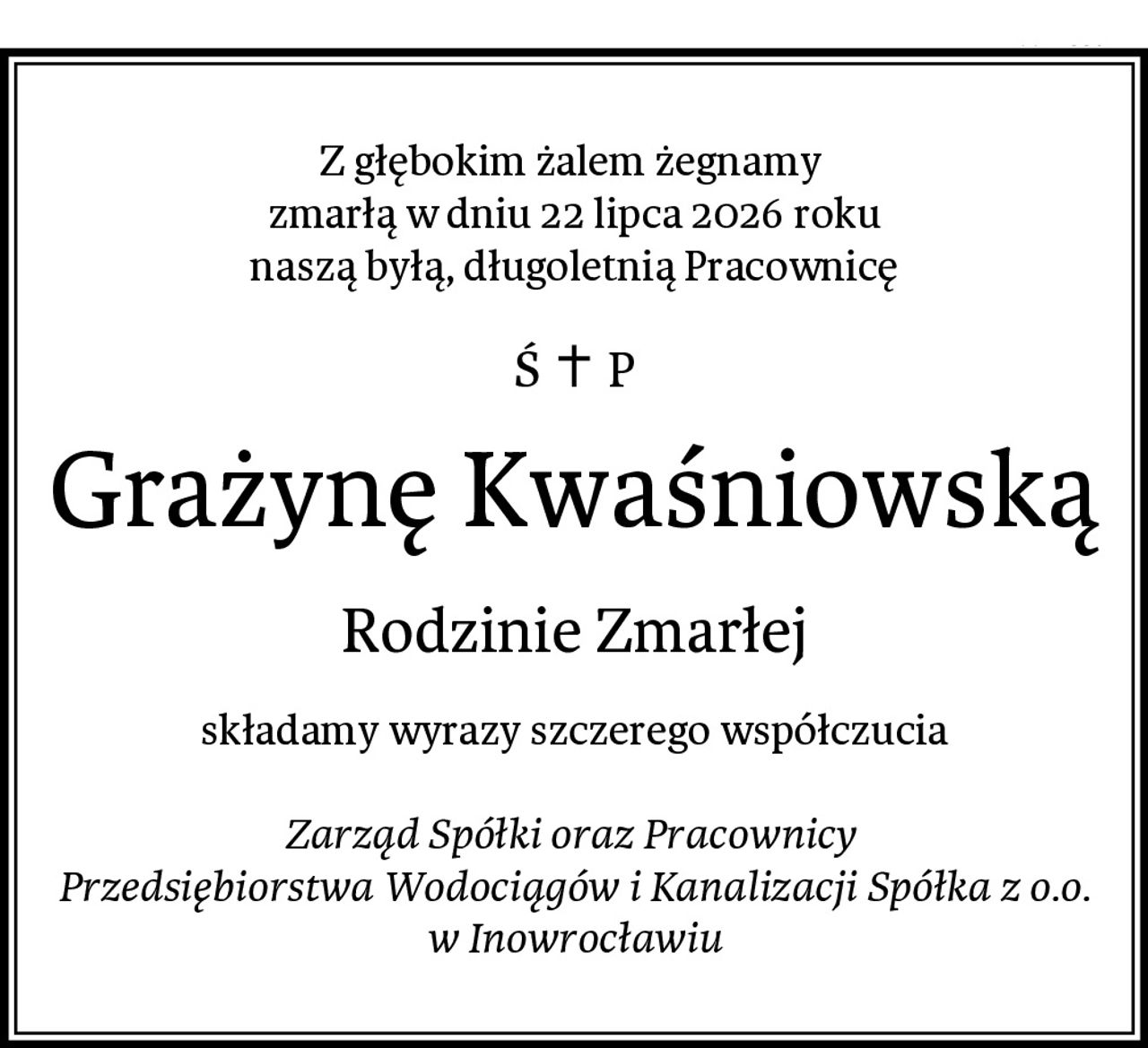 Z głębokim żalem żegnamy 
zmarłą w dniu 22 lipca 2026 roku
naszą byłą, długoletnią Pracownicę
Grażynę Kwaśniowską
Rodzinie Zmarłej
składamy wyrazy szczerego współczucia

Zarząd Spółki oraz Pracownicy 
Przedsiębiorstwa Wodociągów i Kanalizacji Spółka z o.o.
w Inowrocławiu
