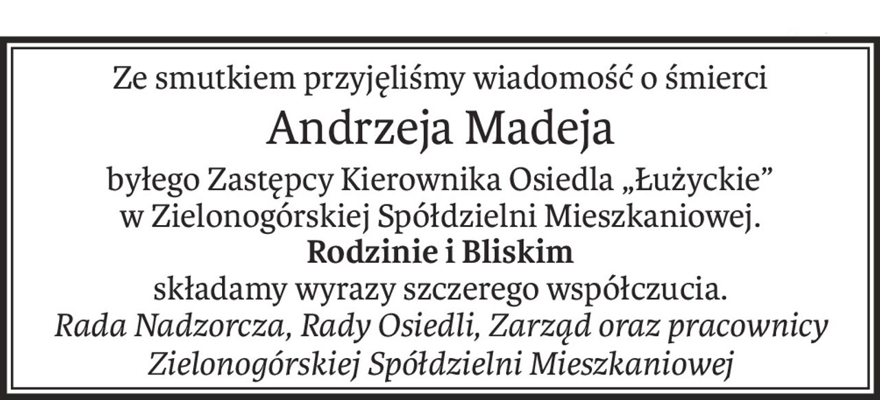 Ze smutkiem przyjęliśmy wiadomość o śmierci
Andrzeja Madeja
byłego Zastępcy Kierownika Osiedla „Łużyckie”
w Zielonogórskiej Spółdzielni Mieszkaniowej.
Rodzinie i Bliskim
składamy wyrazy szczerego współczucia.
Rada Nadzorcza, Rady Osiedli, Zarząd oraz pracownicy
Zielonogórskiej Spółdzielni Mieszkaniowej