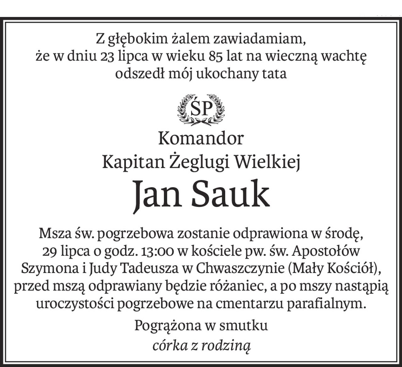 Z głębokim żalem zawiadamiam, 
że w dniu 23 lipca w wieku 85 lat na wieczną wachtę odszedł mój ukochany tata

ś+p
Komandor
Kapitan Żeglugi Wielkiej
Jan Sauk
Msza św. pogrzebowa zostanie odprawiona w środę, 
29 lipca o godz. 13:00 w kościele pw. św. Apostołów 
Szymona i Judy Tadeusza w Chwaszczynie (Mały Kościół), przed mszą odprawiany będzie różaniec, a po mszy nastąpią uroczystości pogrzebowe na cmentarzu parafialnym.
Pogrążona w smutku
córka z rodziną