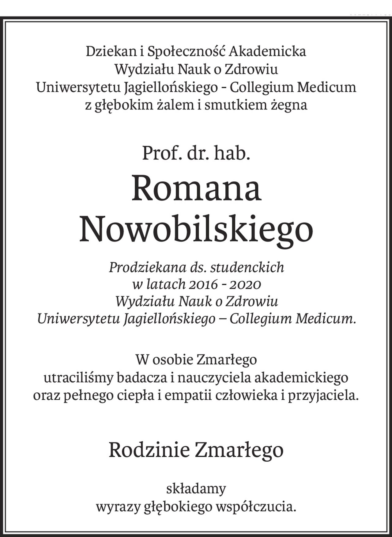 Dziekan i Społeczność Akademicka 
Wydziału Nauk o Zdrowiu 
Uniwersytetu Jagiellońskiego - Collegium Medicum
z głębokim żalem i smutkiem żegna
Prof. dr. hab.
Romana 
Nowobilskiego
Prodziekana ds. studenckich 
w latach 2016 - 2020 
Wydziału Nauk o Zdrowiu 
Uniwersytetu Jagiellońskiego – Collegium Medicum.
W osobie Zmarłego 
utraciliśmy badacza i nauczyciela akademickiego
oraz pełnego ciepła i empatii człowieka i przyjaciela.
Rodzinie Zmarłego
składamy
wyrazy głębokiego współczucia.