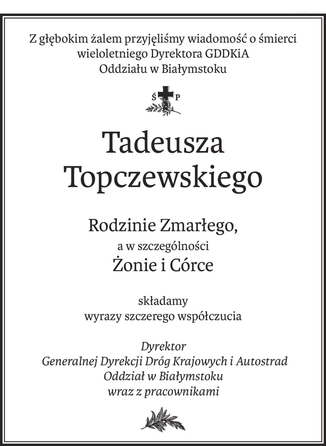 Z głębokim żalem przyjęliśmy wiadomość o śmierci wieloletniego Dyrektora GDDKiA
Oddziału w Białymstoku

ś+p
Tadeusza Topczewskiego
Rodzinie Zmarłego,
a w szczególności
żonie icórce
składamy
wyrazy szczerego współczucia
Dyrektor
 Generalnej Dyrekcji Dróg Krajowych i Autostrad
Oddział w Białymstoku
wraz z pracownikami