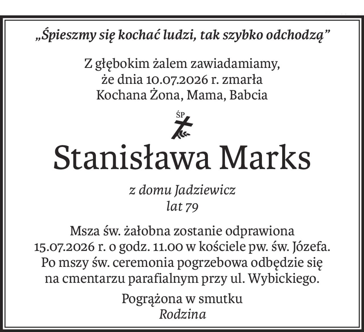 „Śpieszmy się kochać ludzi, tak szybko odchodzą”
Z głębokim żalem zawiadamiamy,
że dnia 10.07.2026 r. zmarła
Kochana Żona, Mama, Babcia
ś+p
Stanisława Marks
z domu Jadziewicz 
lat 79
Msza św. żałobna zostanie odprawiona
15.07.2026 r. o godz. 11.00 w kościele pw. św. Józefa.
Po mszy św. ceremonia pogrzebowa odbędzie się
na cmentarzu parafialnym przy ul. Wybickiego.
Pogrążona w smutku 
Rodzina