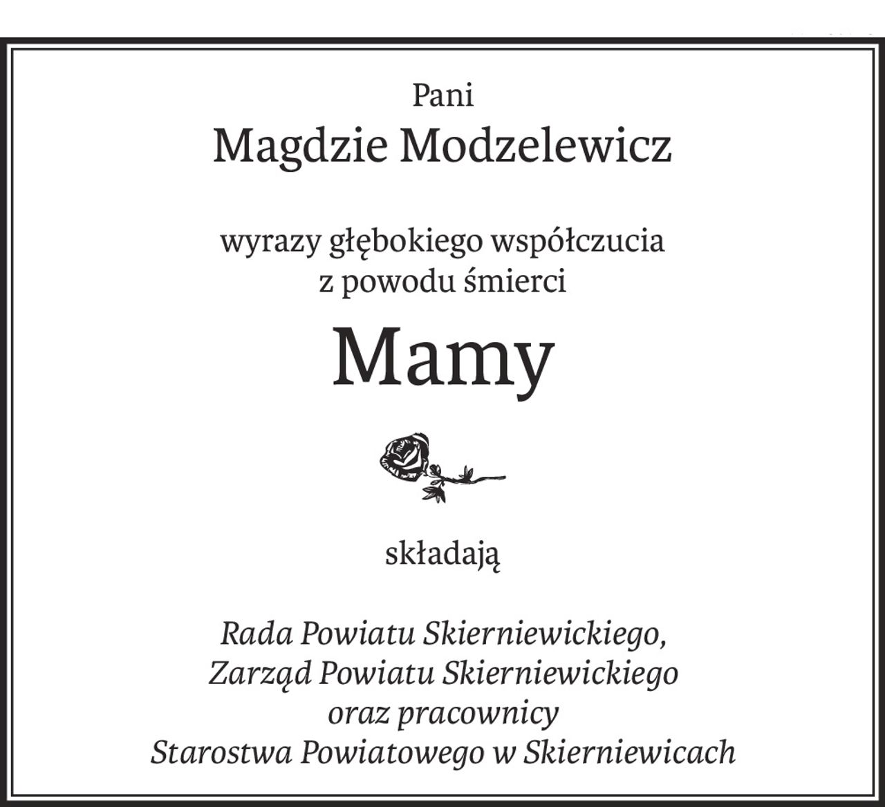 Pani
Magdzie Modzelewicz
wyrazy głębokiego współczucia
z powodu śmierci
Mamy
składają
Rada Powiatu Skierniewickiego,
Zarząd Powiatu Skierniewickiego
oraz pracownicy
Starostwa Powiatowego w Skierniewicach