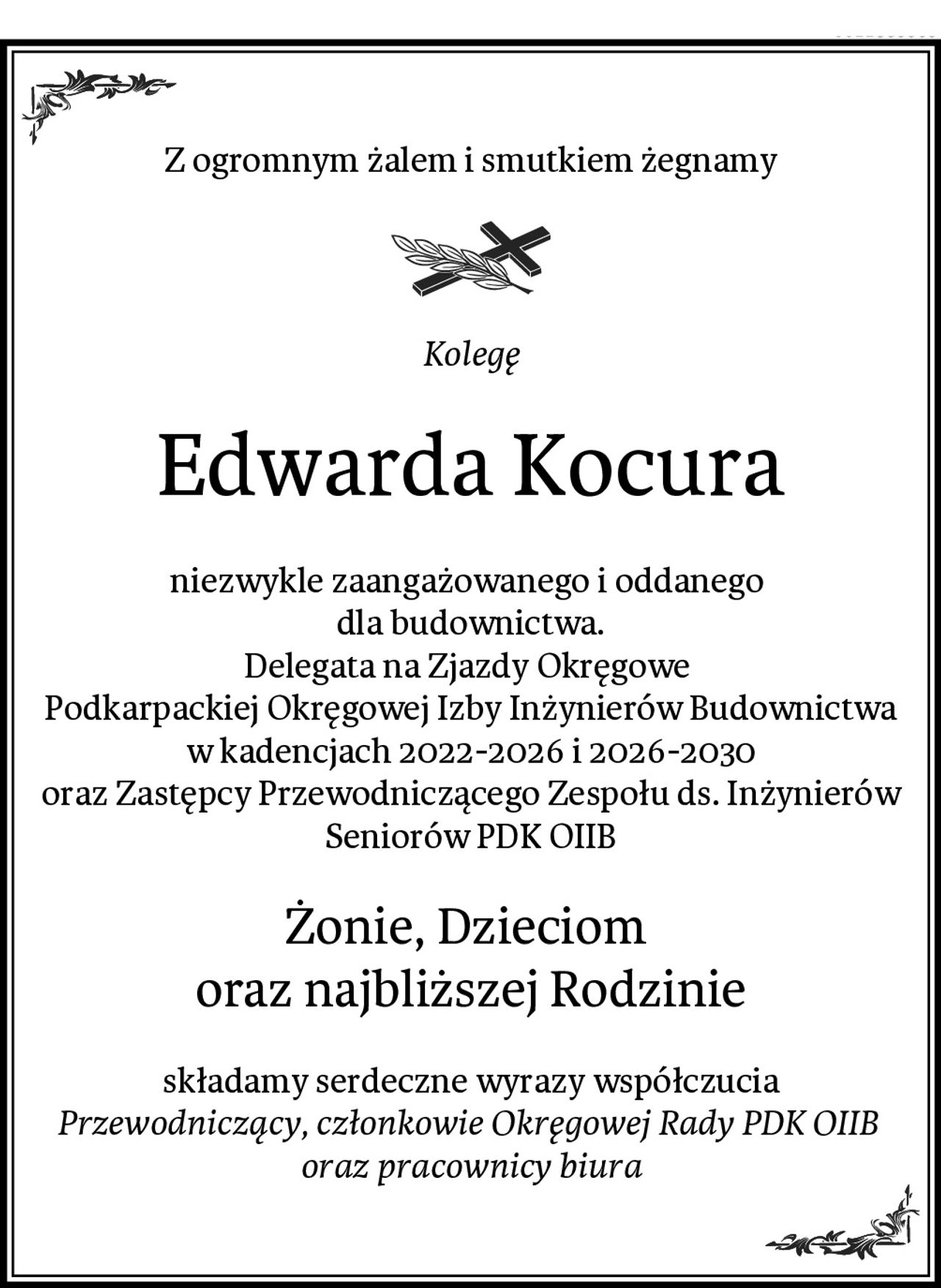 Z ogromnym żalem i smutkiem żegnamy
Kolegę
Edwarda Kocura
niezwykle zaangażowanego i oddanego 
dla budownictwa.
Delegata na Zjazdy Okręgowe 
Podkarpackiej Okręgowej Izby Inżynierów Budownictwa
w kadencjach 2022-2026 i 2026-2030
oraz Zastępcy Przewodniczącego Zespołu ds. Inżynierów Seniorów PDK OIIB
Żonie, Dzieciom 
oraz najbliższej Rodzinie
składamy serdeczne wyrazy współczucia
Przewodniczący, członkowie Okręgowej Rady PDK OIIB 
oraz pracownicy biura