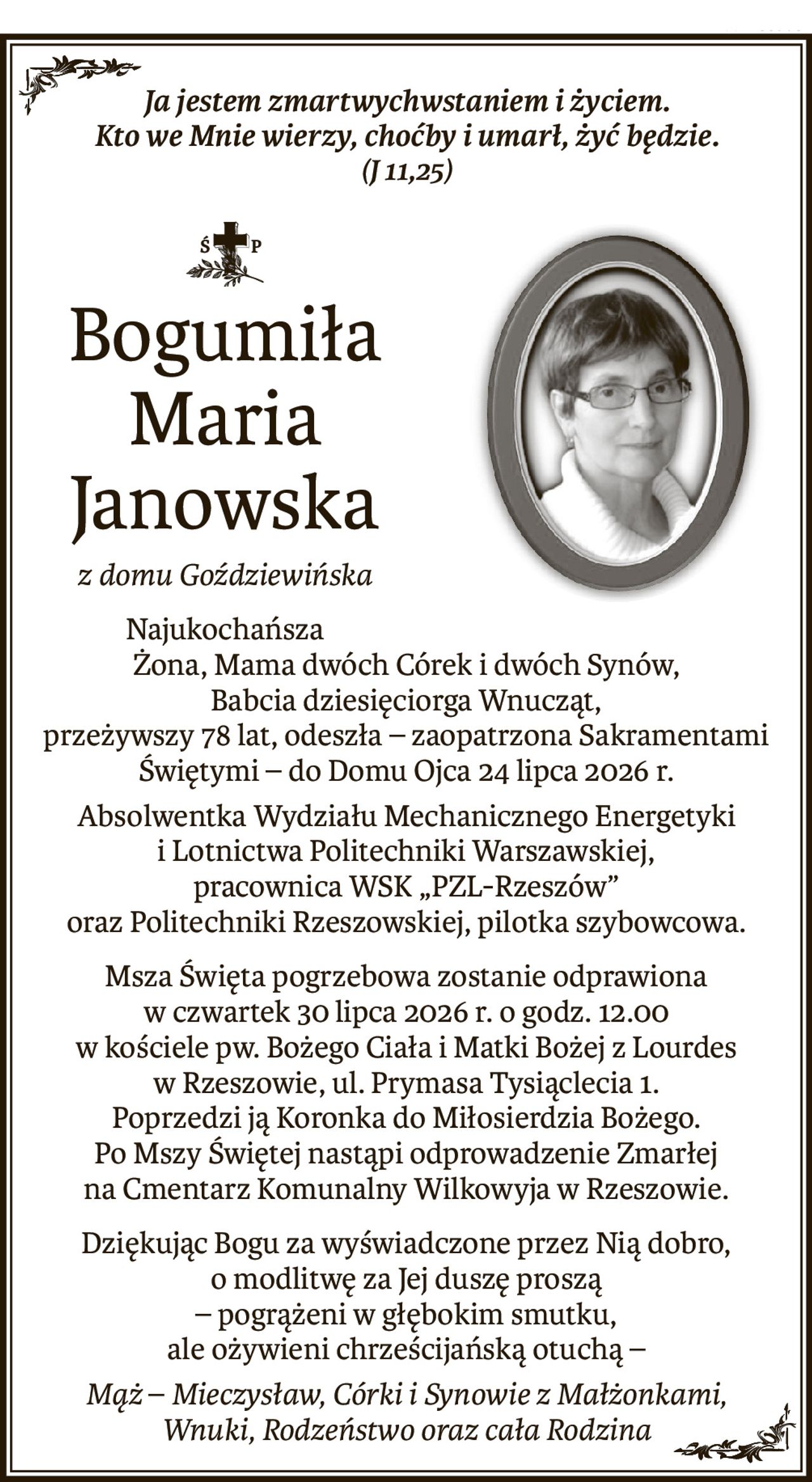 Ja jestem zmartwychwstaniem i życiem. 
Kto we Mnie wierzy, choćby i umarł, żyć będzie.
(J 11,25)

ś+p
Bogumiła Maria Janowska
z domu Goździewińska
Najukochańsza
Żona, Mama dwóch Córek i dwóch Synów, 
Babcia dziesięciorga Wnucząt,
przeżywszy 78 lat, odeszła – zaopatrzona Sakramentami Świętymi – do Domu Ojca 24 lipca 2026 r.
Absolwentka Wydziału Mechanicznego Energetyki i Lotnictwa Politechniki Warszawskiej,
pracownica WSK „PZL-Rzeszów” 
oraz Politechniki Rzeszowskiej, pilotka szybowcowa.
Msza Święta pogrzebowa zostanie odprawiona w czwartek 30 lipca 2026 r. o godz. 12.00
w kościele pw. Bożego Ciała i Matki Bożej z Lourdes w Rzeszowie, ul. Prymasa Tysiąclecia 1.
Poprzedzi ją Koronka do Miłosierdzia Bożego.
Po Mszy Świętej nastąpi odprowadzenie Zmarłej 
na Cmentarz Komunalny Wilkowyja w Rzeszowie.
Dziękując Bogu za wyświadczone przez Nią dobro, o modlitwę za Jej duszę proszą
– pogrążeni w głębokim smutku, 
ale ożywieni chrześcijańską otuchą –
Mąż–Mieczysław, Córki i Synowie z Małżonkami, 
Wnuki, Rodzeństwo oraz cała Rodzina