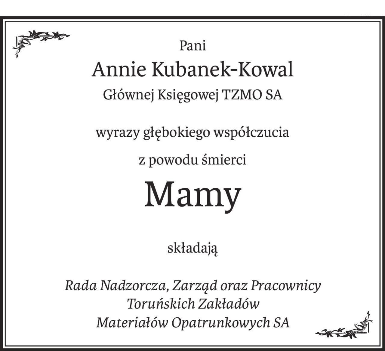 Pani
Annie Kubanek-Kowal
Głównej Księgowej TZMO SA
wyrazy głębokiego współczucia
z powodu śmierci
Mamy
składają
Rada Nadzorcza, Zarząd oraz Pracownicy
Toruńskich Zakładów
Materiałów Opatrunkowych SA